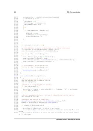 44
00295
00296
00297
00298
00299
00300
00301
00302
00303
00304
00305
00306
00307
00308
00309
00310
00311
00312
00313
00314
00315
00316
00317
00318
00319
00320
00321
00322
00323
00324
00325
00326
00327
00328
00329
00330
00331
00332
00333
00334
00338
00339
00340
00341
00342
00343
00344
00345
00346
00347
00348
00349
00350
00351
00352
00353
00354
00355
00356
00357
00358
00359
00360
00361

File Documentation
averageentropy = (double)averageentropy/numdata;
if (selected == false)
{
selected = true;
bestEntropy = averageentropy;
selectedAttribute = i;
}
else
{
if (averageentropy < bestEntropy)
{
selected = true;
bestEntropy = averageentropy;
selectedAttribute = i;
}
}
}
if (selected == false) return;
// Agora divide o conjunto de dados usando o atributo selecionado
int numvalues = domains[selectedAttribute].size();
node->decompositionAttribute = selectedAttribute;
for (int j = 0; j < numvalues; j++)
{
node->children.push_back( new TreeNode() );
node->children[j]->parent = node;
node->children[j]->data = getSubset(node->data, selectedAttribute, j);
node->children[j]->decompositionValue = j;
}
// Recursivamente divide nós filhos
for (int j = 0; j < numvalues; j++)
{
decomposeNode(node->children[j]);
}
};
bool readData(std::string filename)
{
/*Objetos para manipulação do arquivo*/
std::fstream myfile(filename.c_str());
std::string myline;
/*Verifica se o arquivo pôde ser aberto*/
if (!myfile.is_open())
{
std::cerr << "Unable to open data file: " + filename + "n" << std::endl;
return EXIT_FAILURE;
}
/*Executa a primeira leitura - leitura do cabeçalho da base de testes*/
getline(myfile, myline);
/*Extração das strings de cabeçalho*/
StringTokenizer mytokenizer = StringTokenizer(myline, "t");
number_of_attributes = mytokenizer.countTokens();

if (number_of_attributes <= 1)
{
std::cerr << "Read line: " + myline << std::endl;
std::cerr << "Could not obtain the names of attributes in the line" << std:
:endl;
00362
std::cerr << "Expecting at least one input attribute and one output attribu
te" << std::endl;

Generated on Fri Dec 16 16:50:04 2011 by Doxygen

 