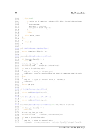 50
00065
00066
00067
00068
00069
00070
00071
00072
00073
00074
00075
00076
00077
00078
00079
00080
00081
00082
00083
00084
00085
00086
00087
00088
00089
00090
00091
00092
00093
00094
00095
00096
00097
00098
00099
00100
00101
00102
00103
00104
00105
00106
00107
00108
00109
00110
00111
00112
00113
00114
00115
00116
00117
00118
00119
00120
00121
00122
00123
00124
00125
00126
00127
00128
00129
00130
00131

File Documentation
while(true)
{
if ((curr_pos = token_str.find(delim,curr_pos)) != std::string::npos)
{
num_tokens++;
prev_pos = curr_pos;
curr_pos += delim.length();
}
else
break;
}
return ++num_tokens;
}
else
{
return 0;
}
}
bool StringTokenizer::hasMoreTokens()
{
return (token_str.length() > 0);
}
std::string StringTokenizer::nextToken()
{
if (token_str.length() == 0)
return "";
std::string tmp_str = "";
unsigned int pos
= token_str.find(delim,0);
if (pos != std::string::npos)
{
tmp_str
= token_str.substr(0,pos);
token_str = token_str.substr(pos+delim.length(),token_str.length()-pos);
}
else
{
tmp_str
= token_str.substr(0,token_str.length());
token_str = "";
}
return tmp_str;
}
int StringTokenizer::nextIntToken()
{
return atoi(nextToken().c_str());
}
double StringTokenizer::nextFloatToken()
{
return atof(nextToken().c_str());
}
std::string StringTokenizer::nextToken(const std::string& delimiter)
{
if (token_str.length() == 0)
return "";
std::string tmp_str = "";
unsigned int pos
= token_str.find(delimiter,0);
if (pos != std::string::npos)
{
tmp_str
= token_str.substr(0,pos);
token_str = token_str.substr(pos + delimiter.length(),token_str.length() -

Generated on Fri Dec 16 16:50:04 2011 by Doxygen

 