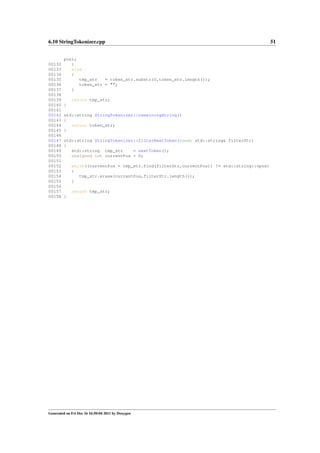 6.10 StringTokenizer.cpp

00132
00133
00134
00135
00136
00137
00138
00139
00140
00141
00142
00143
00144
00145
00146
00147
00148
00149
00150
00151
00152
00153
00154
00155
00156
00157
00158

pos);
}
else
{
tmp_str
= token_str.substr(0,token_str.length());
token_str = "";
}
return tmp_str;
}
std::string StringTokenizer::remainingString()
{
return token_str;
}
std::string StringTokenizer::filterNextToken(const std::string& filterStr)
{
std::string tmp_str
= nextToken();
unsigned int currentPos = 0;
while((currentPos = tmp_str.find(filterStr,currentPos)) != std::string::npos)
{
tmp_str.erase(currentPos,filterStr.length());
}
return tmp_str;
}

Generated on Fri Dec 16 16:50:04 2011 by Doxygen

51

 