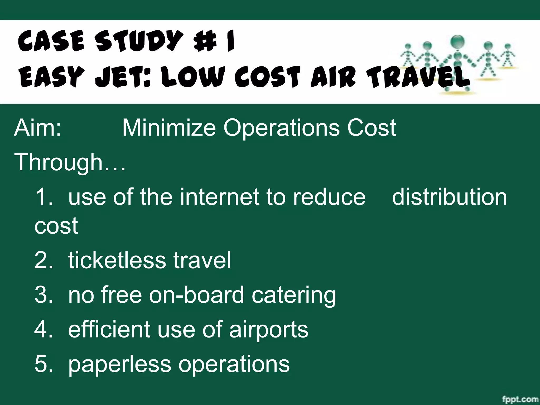 CASE STUDY # 1
Easy Jet: Low Cost Air Travel
Aim:       Minimize Operations Cost
Through…
  1. use of the internet to reduce distribution
  cost
  2. ticketless travel
  3. no free on-board catering
  4. efficient use of airports
  5. paperless operations
 