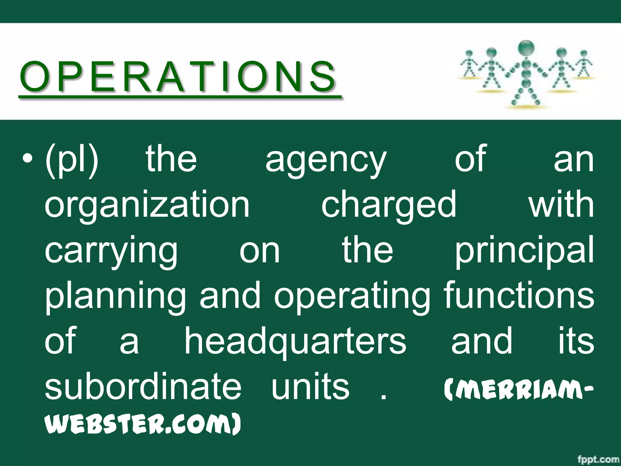 OPERATIONS
• (pl) the     agency     of    an
  organization    charged      with
  carrying   on    the    principal
  planning and operating functions
  of a headquarters and its
  subordinate units . (merriam-
 webster.com)
 