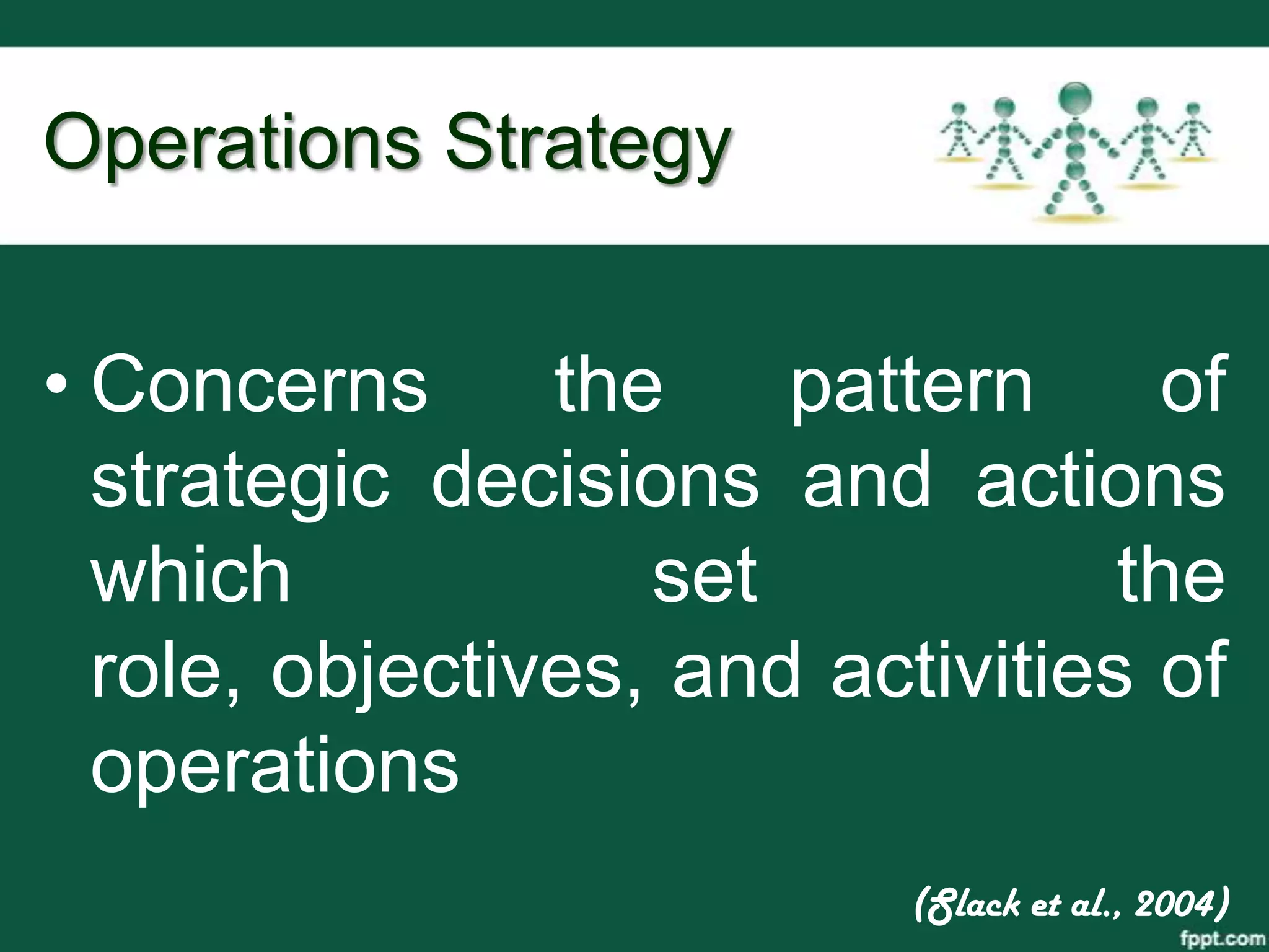 Operations Strategy


• Concerns      the    pattern     of
  strategic decisions and actions
  which            set            the
  role, objectives, and activities of
  operations
                           (Slack et al., 2004)
 