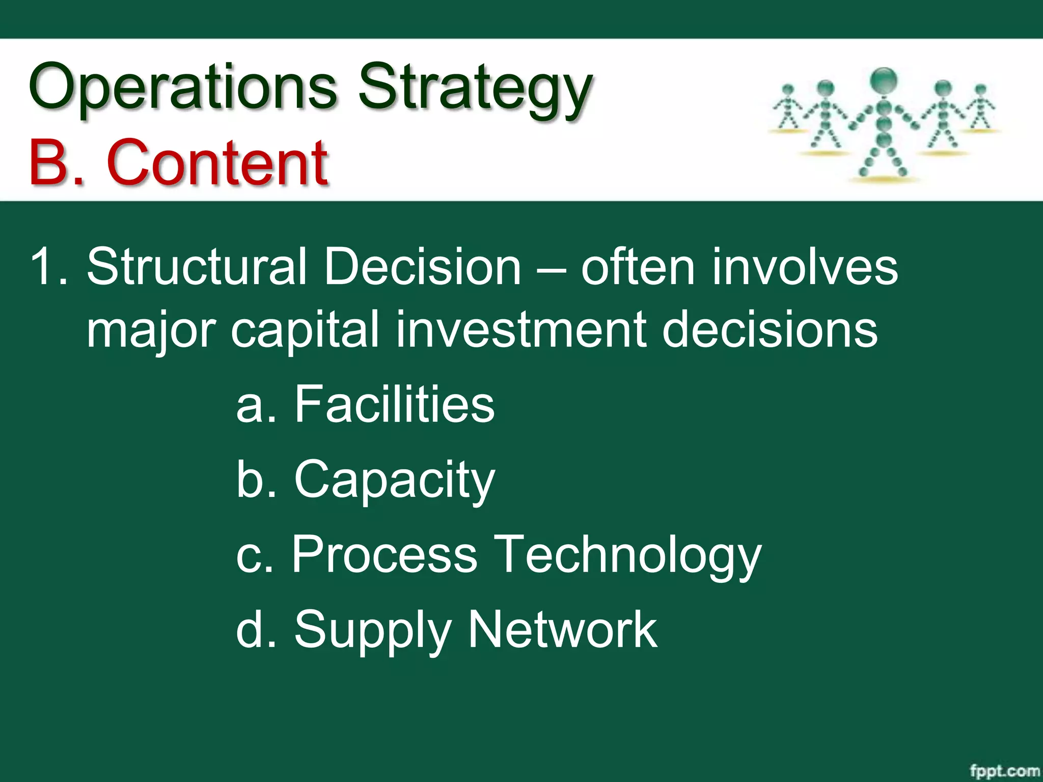 Operations Strategy
B. Content
1. Structural Decision – often involves
   major capital investment decisions
         a. Facilities
         b. Capacity
         c. Process Technology
         d. Supply Network
 