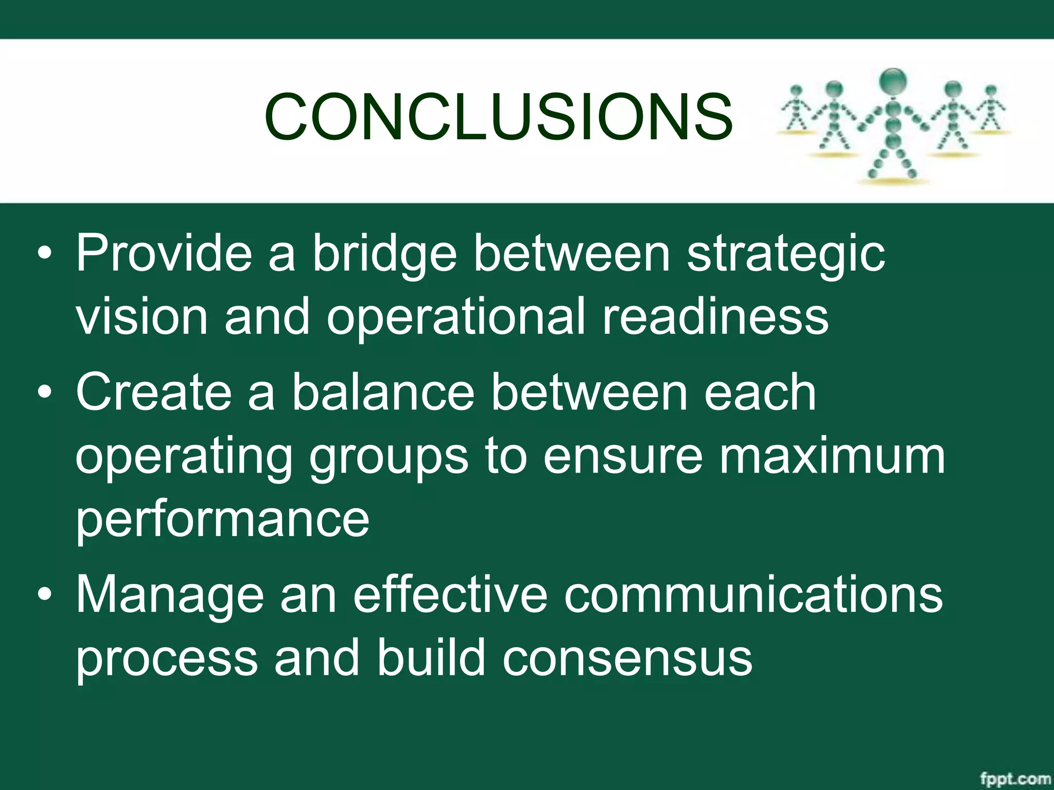 CONCLUSIONS

• Provide a bridge between strategic
  vision and operational readiness
• Create a balance between each
  operating groups to ensure maximum
  performance
• Manage an effective communications
  process and build consensus
 