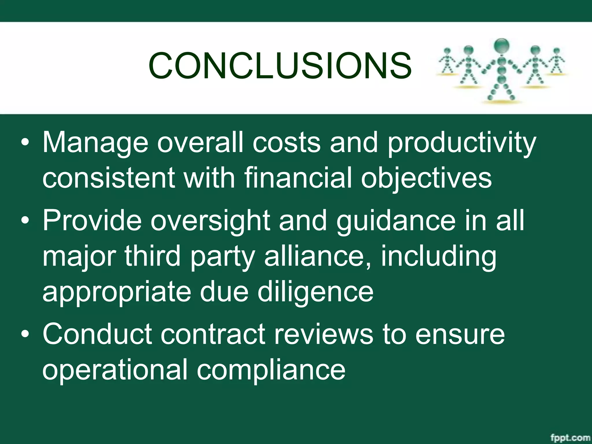 CONCLUSIONS

• Manage overall costs and productivity
  consistent with financial objectives
• Provide oversight and guidance in all
  major third party alliance, including
  appropriate due diligence
• Conduct contract reviews to ensure
  operational compliance
 