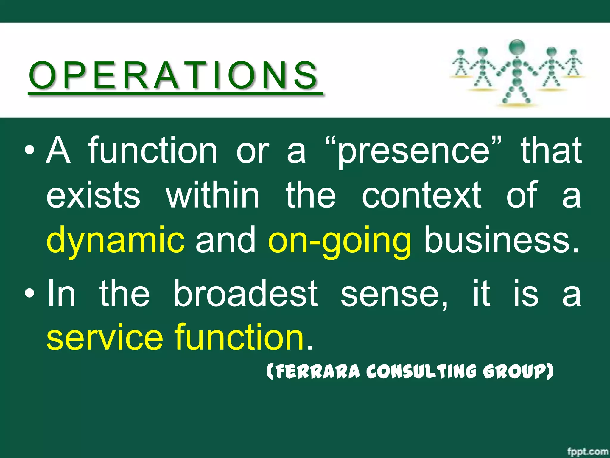 OPERATIONS
• A function or a “presence” that
  exists within the context of a
  dynamic and on-going business.
• In the broadest sense, it is a
  service function.
              (Ferrara Consulting Group)
 