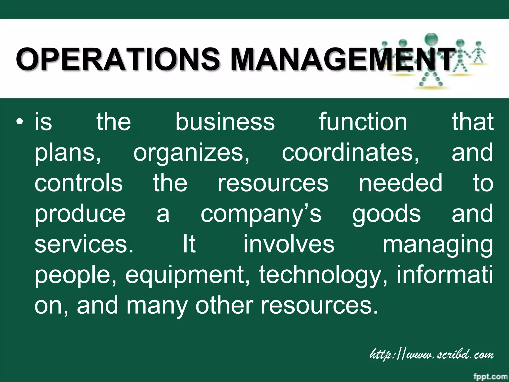 OPERATIONS MANAGEMENT
• is    the   business     function   that
  plans, organizes, coordinates, and
  controls the resources needed to
  produce a company’s goods and
  services.    It   involves     managing
  people, equipment, technology, informati
  on, and many other resources.
                               http://www.scribd.com
 