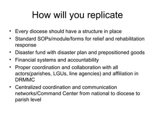 How will you replicate 
• Every diocese should have a structure in place 
• Standard SOPs/module/forms for relief and rehabilitation 
response 
• Disaster fund with disaster plan and prepositioned goods 
• Financial systems and accountability 
• Proper coordination and collaboration with all 
actors(parishes, LGUs, line agencies) and affiliation in 
DRMMC 
• Centralized coordination and communication 
networks/Command Center from national to diocese to 
parish level 
