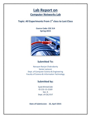 Lab Report on
Computer Networks Lab
Topic: All Experiments From 1st
class to Last Class
Course Code: CSE 314
Spring-2015
Submitted To:
Narayan Ranjan Chakraborty
Senior Lecturer
Dept. of Computer Science & Engineering
Faculty of Science & Information Technology
Submitted by:
Syed Ahmed Zaki
ID:131-15-2169
Sec: A
Dept. of CSE,FSIT
Date of Submission: 22, April 2015
 