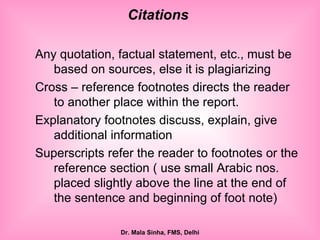 Any quotation, factual statement, etc., must be based on sources, else it is plagiarizing Cross – reference footnotes directs the reader to another place within the report. Explanatory footnotes discuss, explain, give additional information Superscripts refer the reader to footnotes or the reference section ( use small Arabic nos. placed slightly above the line at the end of the sentence and beginning of foot note) Citations  