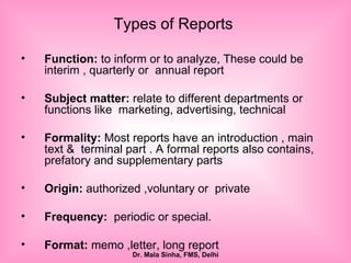 Types of Reports  Function:  to inform or to analyze, These could be  interim , quarterly or  annual report Subject matter:  relate to different departments or functions like  marketing, advertising, technical Formality:  Most reports have an introduction , main text &  terminal part . A formal reports also contains, prefatory and supplementary parts Origin:  authorized ,voluntary or  private  Frequency:   periodic or special. Format:  memo ,letter, long report 