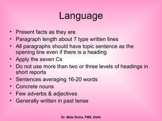 Language Present facts as they are Paragraph length about 7 type written lines  All paragraphs should have topic sentence as the opening line even if there is a heading Apply the seven Cs  Do not use more than two or three levels of headings in short reports Sentences averaging 16-20 words Concrete nouns Few adverbs & adjectives Generally written in past tense  