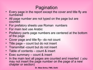 Pagination Every page in the report except the cover and title fly are numbered All page number are not typed on the page but are counted For prefatory sheets use Roman  numbers For main text use Arabic Prefatory parts page numbers are centered at the bottom of the page  Cover page and title fly– do not count Title page – count but do not insert Transmittal -count but do not insert Table of contents – count & insert Exec summary – count & insert In the main text all pages are counted and inserted  ( you may not insert the page number on the page of a new chapter or section) 