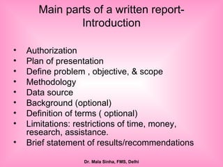 Main parts of a written report- Introduction Authorization  Plan of presentation Define problem , objective, & scope Methodology Data source Background (optional) Definition of terms ( optional) Limitations: restrictions of time, money, research, assistance. Brief statement of results/recommendations 