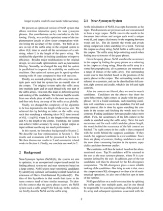 longer to pull a result if a user needs better accuracy.
We present an optimized version of NeSS system that
allows real-time interactive query for near synonyms
phrases. Our contributions can be concluded as the fol-
lowing. Firstly, we carefully optimized some of the im-
plementation details to allow faster computations with-
out losing the accuracy of the system. We built an in-
dex on top of the sufﬁx array in the original system to
allow O(L) time to search all the occurrences of a sub-
string, where L is the length of the query string. We
modiﬁed the algorithm in fetching candidates to improve
efﬁciency. Besides major modiﬁcations to the original
design, we also made optimizations such as punctuation
ﬁltering. Secondly, we changed the way that the system
is parallelized to improve the scalability on multi-core
machines. Our optimized system gets 6x speed-up when
running with 16 cores compared to that with one core.
Thirdly, we avoided splitting the sufﬁx array into mul-
tiple parts such that the system has an overall view of
the corpus. The original system splits the sufﬁx array
into multiple parts and let each thread hold one part of
the sufﬁx arrays. However, this leads to different scoring
and ranking of the candidates. We believe that the results
from one whole piece of sufﬁx is the most accurate one,
and thus only keep one copy of the sufﬁx array globally.
Finally, we changed the complexity of the algorithm
to be less dependent to the length of the corpus size. We
achieved this by building an index on the sufﬁx array
such that searching a substring takes O(L) time instead
of O(L + log(N)) where L is the length of the substring
and N is the length of the corpus. Therefore, the system
can achieve better accuracy by using a larger corpus as
input without sacriﬁcing too much performance.
In this report, we introduce background in Section 2.
We describe our four optimizations in Section 3. The
results and evaluations will be presented in Section 4.
We then discuss our results in 5 and summarize related
works in Section 6. Finally, we conclude our work in 7.
2 Background
Near-Synonym System (NeSS)[6], the system we aim
to optimize, is an unsupervised corpus-based model for
ﬁnding phrasal synonyms and near synonyms based on
a large corpus. NeSS selects near-synonymic candidates
by identifying common surrounding context based on an
extension of Harris Distributional Hypothesis[7]. The
idea of this hypothesis is that words that occur in the
same contexts tend to have similar meanings. To iden-
tify the contexts that the query phrase occurs, the NeSS
system used a sufﬁx array[9] for look-up. In this section,
we brieﬂy describe NeSS and the sufﬁx array.
2.1 Near-Synonym System
At the initialization of NeSS, it accepts documents as the
input. The documents are preprocessed and concatenated
to form a large corpus. NeSS converts the words in the
document into tokens and assigns each word a unique
word id, and keeps a dictionary for the mapping between
words and ids. The ids identify the words and avoids
string comparison when searching for a word. Viewing
the corpus as a long string, NeSS builds a sufﬁx array of
the corpus. The sufﬁx array helps substring search when
ﬁnding near synonyms of the query phrase.
Given the query phrase, NeSS searches the occurrence
in the corpus by ﬁnding the query phrase as a substring
in the corpus as a long string. Since the sufﬁx array is a
sorted lexicographically, all occurrences are returned as
a range of indices of the sufﬁx array. The surrounding
words can be then fetched based on the positions of the
query phrase in the corpus. The surrounding words are
referred to as contexts, and can be classiﬁed into left con-
text, right context and cradle, which is the left and right
contexts.
After the contexts are ﬁltered, they are used to search
candidates. Candidates are the phrases that share the
same left context, right context or cradle with the query
phrase. Given a found candidate, each matching candi-
date will contribute a score to the candidate. For left and
right context, this is done by again searching the con-
texts in the corpus and fetching the words next to the
contexts. Finding candidates between cradles takes more
effort. First, the occurrences of the left context in the
cradle is searched using the sufﬁx array. Next, for each
occurrence and for each valid candidate phrase length,
the words behind the occurrence of the left context are
fetched. The right context in the cradle is then compared
with the words behind the supposed candidate. If they
match, the supposed candidate is a real candidate. Since
there are plenty of contexts, ﬁnding candidates is one of
the most time consuming function in the system, espe-
cially candidates between cradles.
The candidates will then be ranked based on the afore-
mentioned score. Top N candidates will be returned to
the user as the near synonym phrases, where N is a pa-
rameter deﬁned by the user. In addition, part of the top
candidates will then be directed for the KL-divergence
computation. The KL-divergence gives a more reliable
ranking of the candidates. One thing to note is that, since
the computation of KL-divergence involves a lot of math-
ematical operations, its also one of the hot spot in term
of the runtime.
NeSS parallelizes on a multi-core machine by splitting
the sufﬁx array into multiple parts, and let one thread
be responsible for searching substrings of the partial suf-
ﬁx array and subsequent operations associated with the
2
 