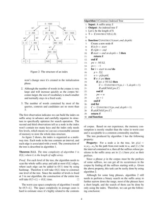 Figure 2: The structure of an index
won’t change once it’s created in the initialization
phase.
2. Although the number of words in the corpus is very
large and will increase quickly as the corpus be-
comes larger, the size of vocabulary is much smaller
and normally stays in a ﬁxed scale.
3. The number of words contained by most of the
queries, contexts and candidates are no more than
3.
The ﬁrst observation indicates we can build the index on
sufﬁx array in advance and carefully organize its struc-
ture to speciﬁcally optimize for search operation. The
second and third observations tell us a node in the index
won’t contain too many keys and the index only needs
few levels, which means we can use a reasonable amount
of memory to store the whole data structure.
As ﬁgure 2 shows, the index is organized as a multi-
way tree. Each node in the tree contains an interval, and
each edge is associated with a word. The construction of
the tree is described in algorithm 1.
Theorem 3.1.1. The time complexity of algorithm 1 is
O(L) where L is the length of sufﬁx array.
Proof. For each level of the tree, the algorithm needs to
scan the whole sufﬁx array and add at most O(L) edges,
where each edge can be added in O(1) time by using
hashmap. Therefore it will take O(L) time to construct
one level of the tree. Since the number of levels is ﬁxed
at 3 in our algorithm, the construction of the entire tree
will take O(3∗L) = O(L) time.
The worst case space complexity of algorithm 1 would
be O(3 ∗ L). The space complexity in average cases is
hard to estimate since it’s highly related to the contents
Algorithm 1 Construct Indexed Tree
1: Input: A sufﬁx array S
2: Output: An indexed tree T
3: Let L be the length of S
4: T ← CONSTRUCT(0,L,0)
5:
6: function CONSTRUCT(start,end,depth)
7: Create a new node R
8: R.left ← start
9: R.right ← end
10: if start = end or depth = 3 then
11: return R
12: end if
13: pw ← NULL
14: ps ← −1
15: for i = start to end do
16: p ← S[i]
17: w ← p[depth]
18: if w = pw then
19: if pw = NULL then
20: C ← CONSTRUCT(ps,i−1,depth+1)
21: R.addChild(pw,C)
22: end if
23: pw = w
24: ps = i
25: end if
26: end for
27: C ← CONSTRUCT(ps,end,depth+1)
28: R.addChild(pw,C)
29: return R
30: end function
of corpus. Based on our experience, the memory con-
sumption is mostly smaller than the value in worst case
and is acceptable to a common commodity machine.
The tree produced by algorithm 1 has the following
property:
Property: For a node u in the tree, let p(u) =
w1w2...wn be the path from root node to u, and (l,r) be
the interval contained in u, then all the sufﬁxes whose po-
sitions in the sufﬁx array are in (l,r) have p(u) as their
preﬁxes.
Since a phrase p in the corpus must be the preﬁxes
of some sufﬁxes, we can get all its occurrences in the
corpus by ﬁnding all the sufﬁxes starting with p. Given
the above property, this task can be easily done by using
algorithm 2.
Although for some long phrases, algorithm 2 still
needs to perform a binary search on the sufﬁx array to
further narrow down the range, most of the phrases have
a short length, and the search of them can be done by
only using the index. Therefore, we can get the follow-
ing conclusion:
4
 