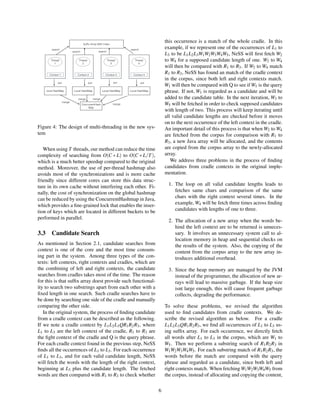 Figure 4: The design of multi-threading in the new sys-
tem
When using T threads, our method can reduce the time
complexity of searching from O(C ∗ L) to O(C ∗ L/T),
which is a much better speedup compared to the original
method. Moreover, the use of per-thread hashmap also
avoids most of the synchronizations and is more cache
friendly since different cores can store this data struc-
ture in its own cache without interfering each other. Fi-
nally, the cost of synchronization on the global hashmap
can be reduced by using the ConcurrentHashmap in Java,
which provides a ﬁne-grained lock that enables the inser-
tion of keys which are located in different buckets to be
performed in parallel.
3.3 Candidate Search
As mentioned in Section 2.1, candidate searches from
context is one of the core and the most time consum-
ing part in the system. Among three types of the con-
texts: left contexts, right contexts and cradles, which are
the combining of left and right contexts, the candidate
searches from cradles takes most of the time. The reason
for this is that sufﬁx array doest provide such functional-
ity to search two substrings apart from each other with a
ﬁxed length in one search. Such cradle searches have to
be done by searching one side of the cradle and manually
comparing the other side.
In the original system, the process of ﬁnding candidate
from a cradle context can be described as the following.
If we note a cradle context by L1L2L3QR1R2R3, where
L1 to L3 are the left context of the cradle, R1 to R3 are
the ﬁght context of the cradle and Q is the query phrase.
For each cradle context found in the previous step, NeSS
ﬁnds all the occurrences of L1 to L3. For each occurrence
of L1 to L3, and for each valid candidate length, NeSS
will fetch the words with the length of the right context,
beginning at L3 plus the candidate length. The fetched
words are then compared with R1 to R3 to check whether
this occurrence is a match of the whole cradle. In this
example, if we represent one of the occurrences of L1 to
L3 to be L1L2L3W1W2W3W4W5, NeSS will ﬁrst fetch W2
to W4 for a supposed candidate length of one. W2 to W4
will then be compared with R1 to R3. If W2 to W4 match
R1 to R3, NeSS has found an match of the cradle context
in the corpus, since both left and right contexts match.
W1 will then be compared with Q to see if W1 is the query
phrase. If not, W1 is regarded as a candidate and will be
added to the candidate table. In the next iteration, W3 to
W5 will be fetched in order to check supposed candidates
with length of two. This process will keep iterating until
all valid candidate lengths are checked before it moves
on to the next occurrence of the left context in the cradle.
An important detail of this process is that when W2 to W4
are fetched from the corpus for comparison with R1 to
R3, a new Java array will be allocated, and the contents
are copied from the corpus array to the newly-allocated
array.
We address three problems in the process of ﬁnding
candidates from cradle contexts in the original imple-
mentation.
1. The loop on all valid candidate lengths leads to
fetches same chars and comparison of the same
chars with the right context several times. In the
example, W4 will be fetch three times across ﬁnding
candidates with lengths of one to three.
2. The allocation of a new array when the words be-
hind the left context are to be returned is unneces-
sary. It involves an unnecessary system call to al-
location memory in heap and sequential checks on
the results of the system. Also, the copying of the
content from the corpus array to the new array in-
troduces additional overhead.
3. Since the heap memory are managed by the JVM
instead of the programmer, the allocation of new ar-
rays will lead to massive garbage. If the heap size
isnt large enough, this will cause frequent garbage
collects, degrading the performance.
To solve these problems, we revised the algorithm
used to ﬁnd candidates from cradle contexts. We de-
scribe the revised algorithm as below. For a cradle
L1L2L3QR1R2R3, we ﬁnd all occurrences of L1 to L3 us-
ing sufﬁx array. For each occurrence, we directly fetch
all words after L1 to L3 in the corpus, which are W1 to
W5. Then we perform a substring search of R1R2R3 in
W1W2W3W4W5. For each substring match of R1R2R3, the
words before the match are compared with the query
phrase and regarded as a candidate, since both left and
right contexts match. When fetching W1W2W3W4W5 from
the corpus, instead of allocating and copying the content,
6
 