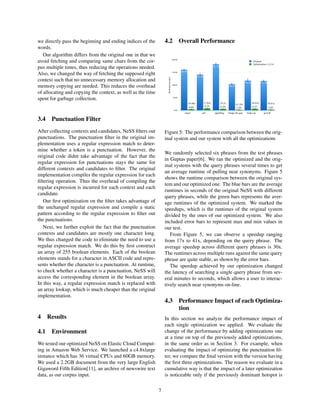we directly pass the beginning and ending indices of the
words.
Our algorithm differs from the original one in that we
avoid fetching and comparing same chars from the cor-
pus multiple times, thus reducing the operations needed.
Also, we changed the way of fetching the supposed right
context such that no unnecessary memory allocation and
memory copying are needed. This reduces the overhead
of allocating and copying the context, as well as the time
spent for garbage collection.
3.4 Punctuation Filter
After collecting contexts and candidates, NeSS ﬁlters out
punctuations. The punctuation ﬁlter in the original im-
plementation uses a regular expression match to deter-
mine whether a token is a punctuation. However, the
original code didnt take advantage of the fact that the
regular expression for punctuations stays the same for
different contexts and candidates to ﬁlter. The original
implementation compiles the regular expression for each
ﬁltering operation. Thus the overhead of compiling the
regular expression is incurred for each context and each
candidate.
Our ﬁrst optimization on the ﬁlter takes advantage of
the unchanged regular expression and compile a static
pattern according to the regular expression to ﬁlter out
the punctuations.
Next, we further exploit the fact that the punctuation
contexts and candidates are mostly one character long.
We thus changed the code to eliminate the need to use a
regular expression match. We do this by ﬁrst construct
an array of 255 boolean elements. Each of the boolean
elements stands for a character in ASCII code and repre-
sents whether the character is a punctuation. At runtime,
to check whether a character is a punctuation, NeSS will
access the corresponding element in the boolean array.
In this way, a regular expression match is replaced with
an array lookup, which is much cheaper than the original
implementation.
4 Results
4.1 Environment
We tested our optimized NeSS on Elastic Cloud Comput-
ing in Amazon Web Service. We launched a c4.8xlarge
instance which has 36 virtual CPUs and 60GB memory.
We used a 2.2GB document from the very large English
Gigaword Fifth Edition[11], an archive of newswire text
data, as our corpus input.
4.2 Overall Performance
Figure 5: The performance comparison between the orig-
inal system and our system with all the optimizations
We randomly selected six phrases from the test phrases
in Guptas paper[6]. We ran the optimized and the orig-
inal systems with the query phrases several times to get
an average runtime of pulling near synonyms. Figure 5
shows the runtime comparison between the original sys-
tem and our optimized one. The blue bars are the average
runtimes in seconds of the original NeSS with different
query phrases, while the green bars represents the aver-
age runtimes of the optimized system. We marked the
speedups, which is the runtimes of the original system
divided by the ones of our optimized system. We also
included error bars to represent max and min values in
our test.
From Figure 5, we can observe a speedup ranging
from 17x to 41x, depending on the query phrase. The
average speedup across different query phrases is 30x.
The runtimes across multiple runs against the same query
phrase are quite stable, as shown by the error bars.
The speedup achieved by our optimization changed
the latency of searching a single query phrase from sev-
eral minutes to seconds, which allows a user to interac-
tively search near synonyms on-line.
4.3 Performance Impact of each Optimiza-
tion
In this section we analyze the performance impact of
each single optimization we applied. We evaluate the
change of the performance by adding optimizations one
at a time on top of the previously added optimizations,
in the same order as in Section 3. For example, when
evaluating the impact of optimizing the punctuation ﬁl-
ter, we compare the ﬁnal version with the version having
the ﬁrst three optimizations. The reason we evaluate in a
cumulative way is that the impact of a later optimization
is noticeable only if the previously dominant hotspot is
7
 