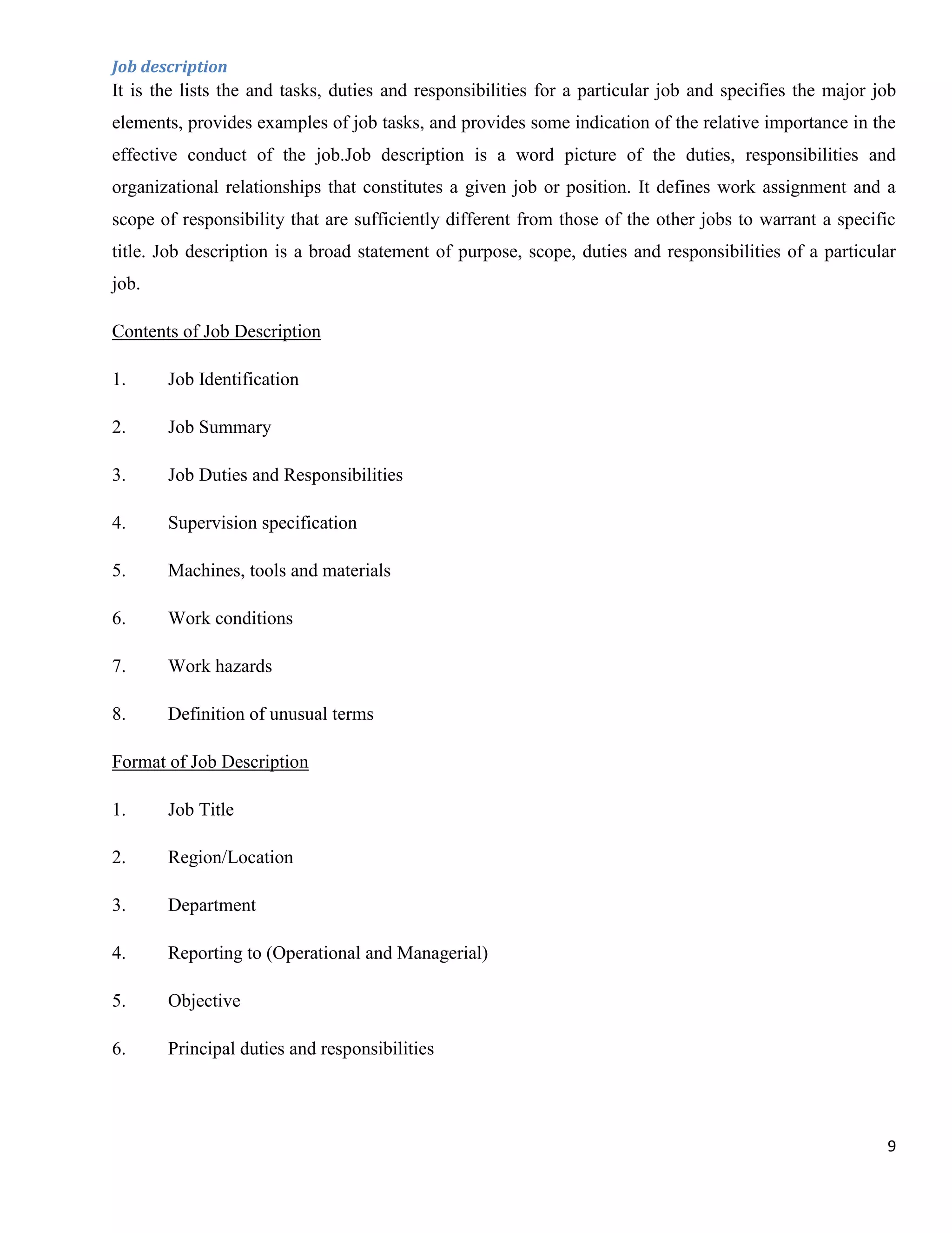 Job description
It is the lists the and tasks, duties and responsibilities for a particular job and specifies the major job
elements, provides examples of job tasks, and provides some indication of the relative importance in the
effective conduct of the job.Job description is a word picture of the duties, responsibilities and
organizational relationships that constitutes a given job or position. It defines work assignment and a
scope of responsibility that are sufficiently different from those of the other jobs to warrant a specific
title. Job description is a broad statement of purpose, scope, duties and responsibilities of a particular
job.

Contents of Job Description

1.     Job Identification

2.     Job Summary

3.     Job Duties and Responsibilities

4.     Supervision specification

5.     Machines, tools and materials

6.     Work conditions

7.     Work hazards

8.     Definition of unusual terms

Format of Job Description

1.     Job Title

2.     Region/Location

3.     Department

4.     Reporting to (Operational and Managerial)

5.     Objective

6.     Principal duties and responsibilities




                                                                                                         9
 