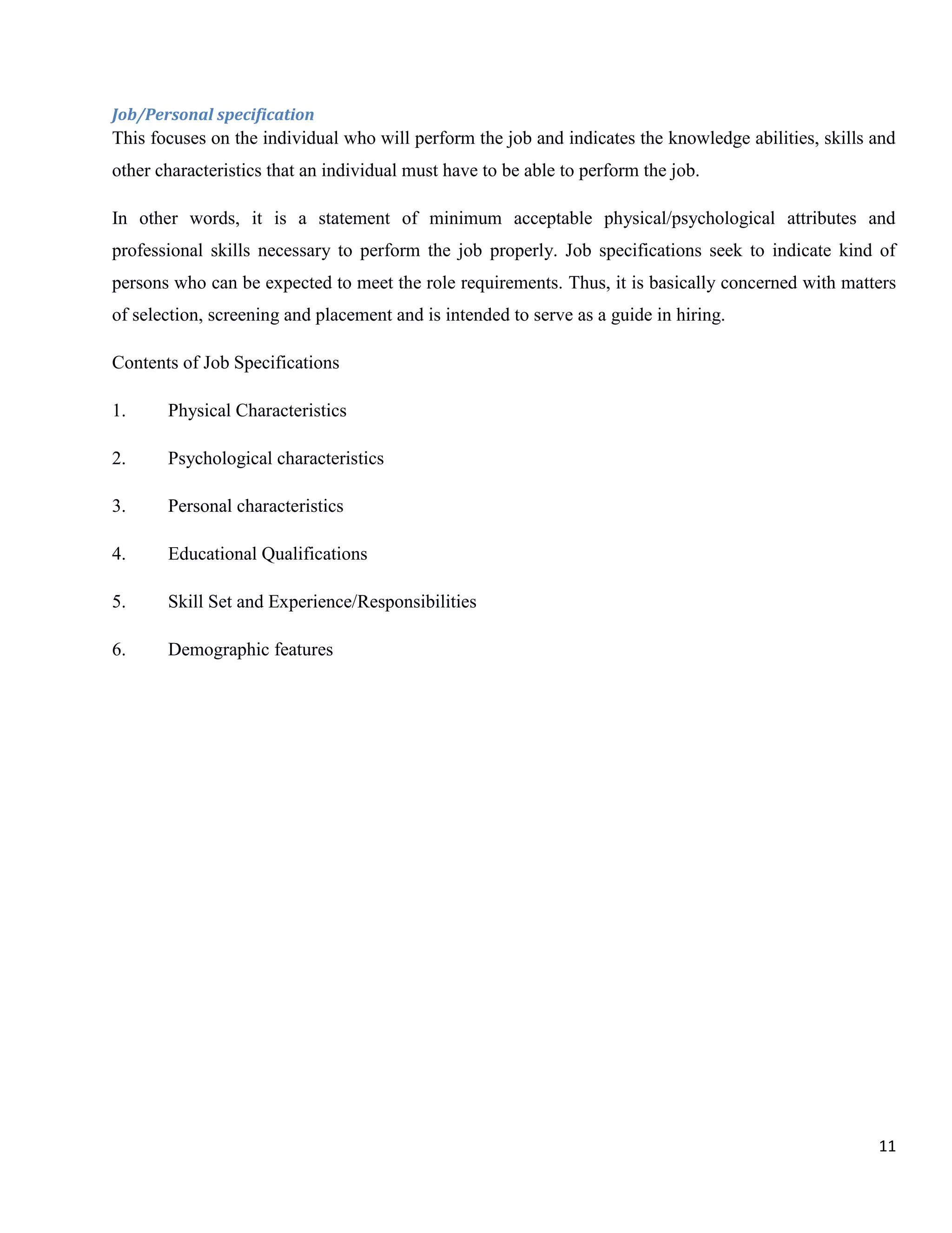 Job/Personal specification
This focuses on the individual who will perform the job and indicates the knowledge abilities, skills and
other characteristics that an individual must have to be able to perform the job.

In other words, it is a statement of minimum acceptable physical/psychological attributes and
professional skills necessary to perform the job properly. Job specifications seek to indicate kind of
persons who can be expected to meet the role requirements. Thus, it is basically concerned with matters
of selection, screening and placement and is intended to serve as a guide in hiring.

Contents of Job Specifications

1.     Physical Characteristics

2.     Psychological characteristics

3.     Personal characteristics

4.     Educational Qualifications

5.     Skill Set and Experience/Responsibilities

6.     Demographic features




                                                                                                      11
 