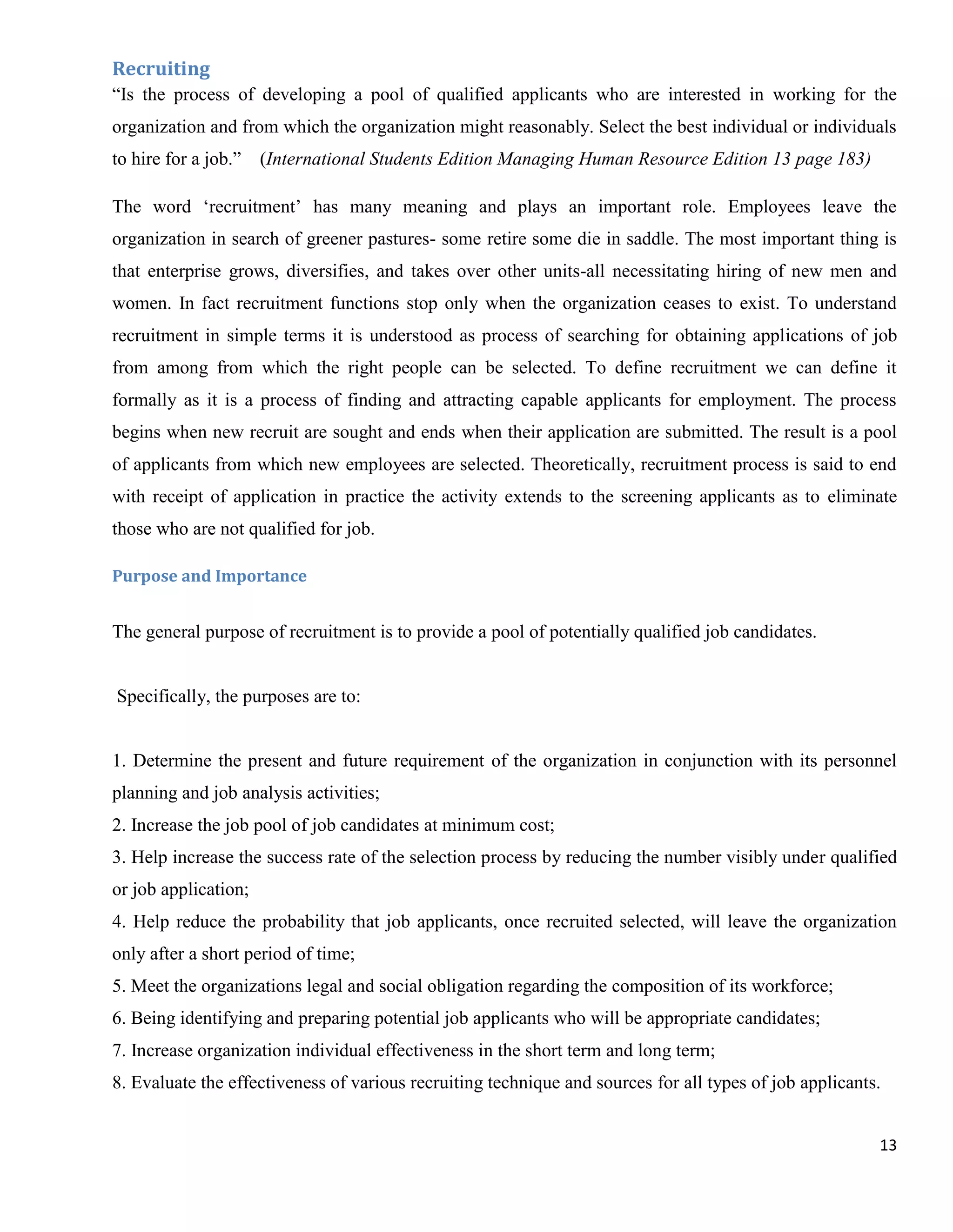 Recruiting
“Is the process of developing a pool of qualified applicants who are interested in working for the
organization and from which the organization might reasonably. Select the best individual or individuals
to hire for a job.”   (International Students Edition Managing Human Resource Edition 13 page 183)

The word „recruitment‟ has many meaning and plays an important role. Employees leave the
organization in search of greener pastures- some retire some die in saddle. The most important thing is
that enterprise grows, diversifies, and takes over other units-all necessitating hiring of new men and
women. In fact recruitment functions stop only when the organization ceases to exist. To understand
recruitment in simple terms it is understood as process of searching for obtaining applications of job
from among from which the right people can be selected. To define recruitment we can define it
formally as it is a process of finding and attracting capable applicants for employment. The process
begins when new recruit are sought and ends when their application are submitted. The result is a pool
of applicants from which new employees are selected. Theoretically, recruitment process is said to end
with receipt of application in practice the activity extends to the screening applicants as to eliminate
those who are not qualified for job.

Purpose and Importance


The general purpose of recruitment is to provide a pool of potentially qualified job candidates.


Specifically, the purposes are to:


1. Determine the present and future requirement of the organization in conjunction with its personnel
planning and job analysis activities;
2. Increase the job pool of job candidates at minimum cost;
3. Help increase the success rate of the selection process by reducing the number visibly under qualified
or job application;
4. Help reduce the probability that job applicants, once recruited selected, will leave the organization
only after a short period of time;
5. Meet the organizations legal and social obligation regarding the composition of its workforce;
6. Being identifying and preparing potential job applicants who will be appropriate candidates;
7. Increase organization individual effectiveness in the short term and long term;
8. Evaluate the effectiveness of various recruiting technique and sources for all types of job applicants.


                                                                                                         13
 