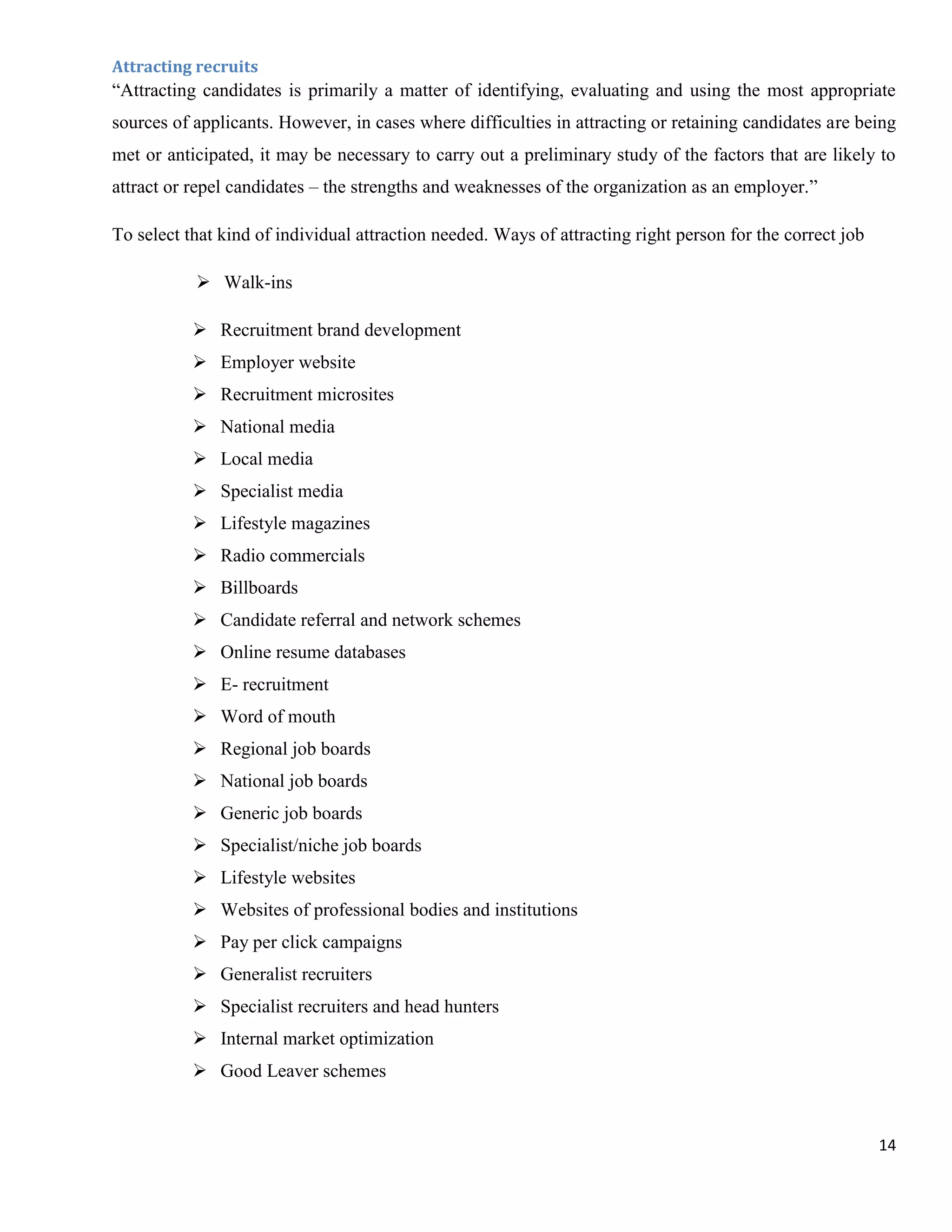 Attracting recruits
“Attracting candidates is primarily a matter of identifying, evaluating and using the most appropriate
sources of applicants. However, in cases where difficulties in attracting or retaining candidates are being
met or anticipated, it may be necessary to carry out a preliminary study of the factors that are likely to
attract or repel candidates – the strengths and weaknesses of the organization as an employer.”

To select that kind of individual attraction needed. Ways of attracting right person for the correct job

            Walk-ins

            Recruitment brand development
            Employer website
            Recruitment microsites
            National media
            Local media
            Specialist media
            Lifestyle magazines
            Radio commercials
            Billboards
            Candidate referral and network schemes
            Online resume databases
            E- recruitment
            Word of mouth
            Regional job boards
            National job boards
            Generic job boards
            Specialist/niche job boards
            Lifestyle websites
            Websites of professional bodies and institutions
            Pay per click campaigns
            Generalist recruiters
            Specialist recruiters and head hunters
            Internal market optimization
            Good Leaver schemes


                                                                                                           14
 