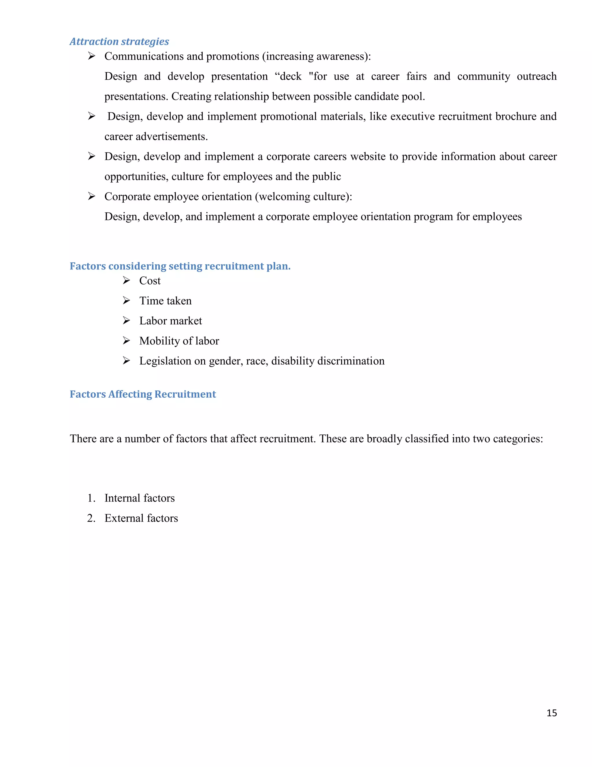 Attraction strategies
    Communications and promotions (increasing awareness):
       Design and develop presentation “deck "for use at career fairs and community outreach
       presentations. Creating relationship between possible candidate pool.
    Design, develop and implement promotional materials, like executive recruitment brochure and
       career advertisements.
    Design, develop and implement a corporate careers website to provide information about career
       opportunities, culture for employees and the public
    Corporate employee orientation (welcoming culture):
       Design, develop, and implement a corporate employee orientation program for employees



Factors considering setting recruitment plan.
            Cost
            Time taken
            Labor market
            Mobility of labor
            Legislation on gender, race, disability discrimination

Factors Affecting Recruitment



There are a number of factors that affect recruitment. These are broadly classified into two categories:




   1. Internal factors
   2. External factors




                                                                                                           15
 