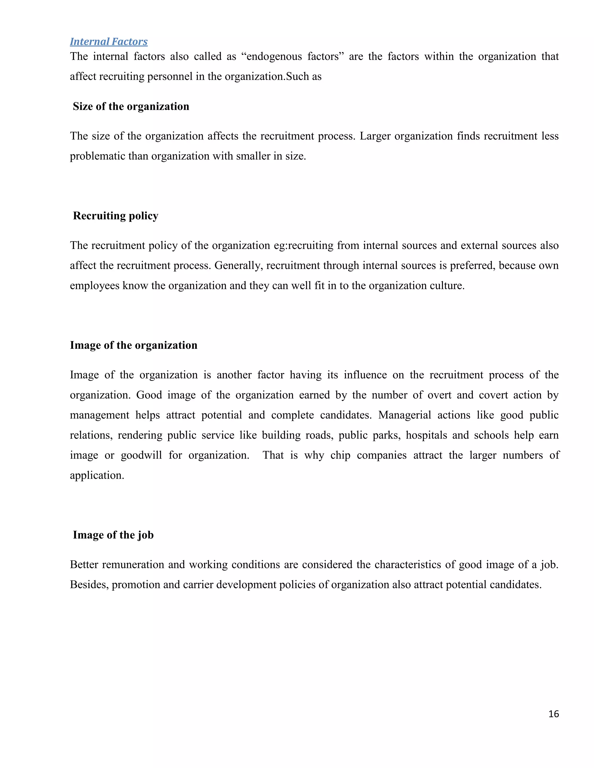 Internal Factors
The internal factors also called as “endogenous factors” are the factors within the organization that
affect recruiting personnel in the organization.Such as

Size of the organization

The size of the organization affects the recruitment process. Larger organization finds recruitment less
problematic than organization with smaller in size.




Recruiting policy

The recruitment policy of the organization eg:recruiting from internal sources and external sources also
affect the recruitment process. Generally, recruitment through internal sources is preferred, because own
employees know the organization and they can well fit in to the organization culture.




Image of the organization

Image of the organization is another factor having its influence on the recruitment process of the
organization. Good image of the organization earned by the number of overt and covert action by
management helps attract potential and complete candidates. Managerial actions like good public
relations, rendering public service like building roads, public parks, hospitals and schools help earn
image or goodwill for organization.       That is why chip companies attract the larger numbers of
application.




Image of the job

Better remuneration and working conditions are considered the characteristics of good image of a job.
Besides, promotion and carrier development policies of organization also attract potential candidates.




                                                                                                         16
 