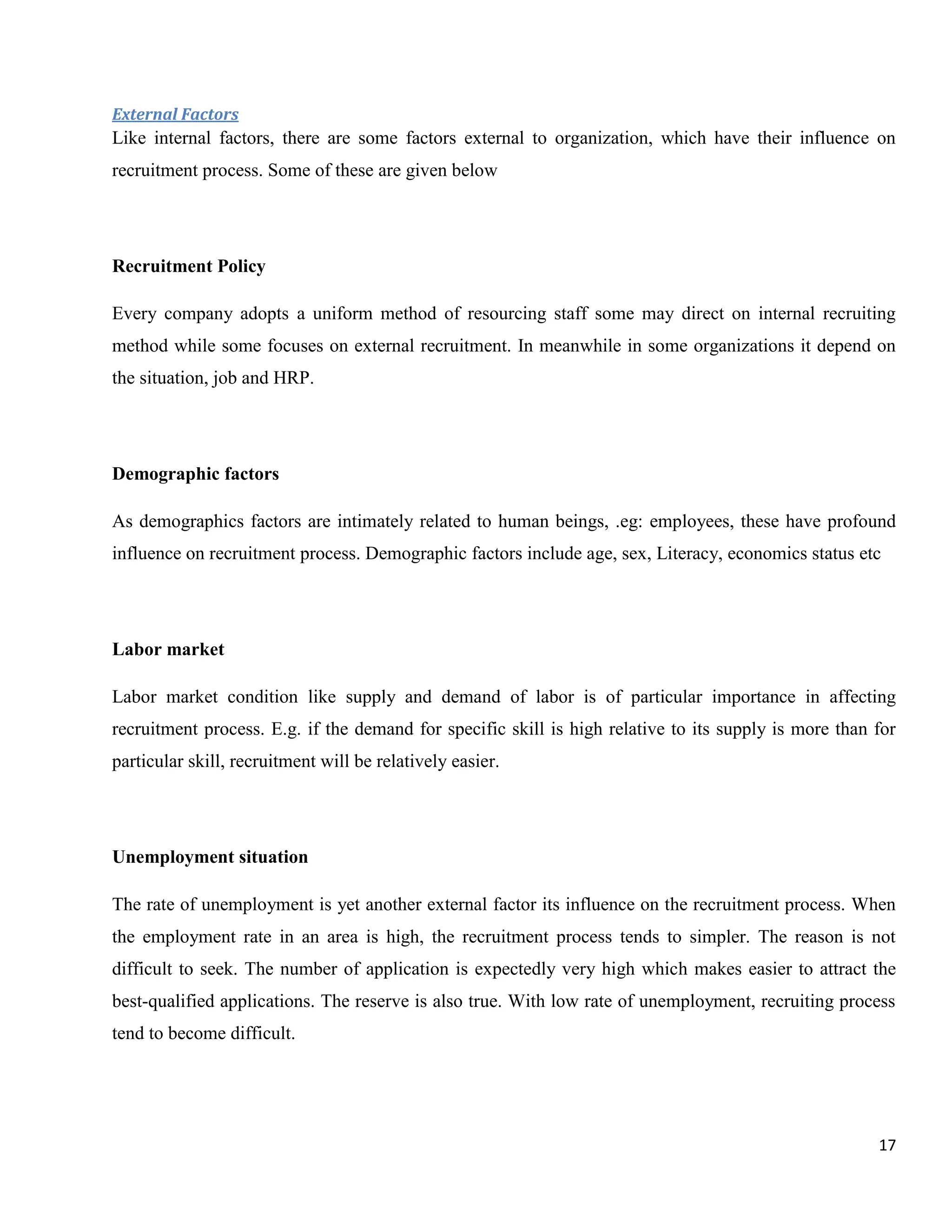 External Factors
Like internal factors, there are some factors external to organization, which have their influence on
recruitment process. Some of these are given below




Recruitment Policy

Every company adopts a uniform method of resourcing staff some may direct on internal recruiting
method while some focuses on external recruitment. In meanwhile in some organizations it depend on
the situation, job and HRP.




Demographic factors

As demographics factors are intimately related to human beings, .eg: employees, these have profound
influence on recruitment process. Demographic factors include age, sex, Literacy, economics status etc




Labor market

Labor market condition like supply and demand of labor is of particular importance in affecting
recruitment process. E.g. if the demand for specific skill is high relative to its supply is more than for
particular skill, recruitment will be relatively easier.




Unemployment situation

The rate of unemployment is yet another external factor its influence on the recruitment process. When
the employment rate in an area is high, the recruitment process tends to simpler. The reason is not
difficult to seek. The number of application is expectedly very high which makes easier to attract the
best-qualified applications. The reserve is also true. With low rate of unemployment, recruiting process
tend to become difficult.




                                                                                                       17
 