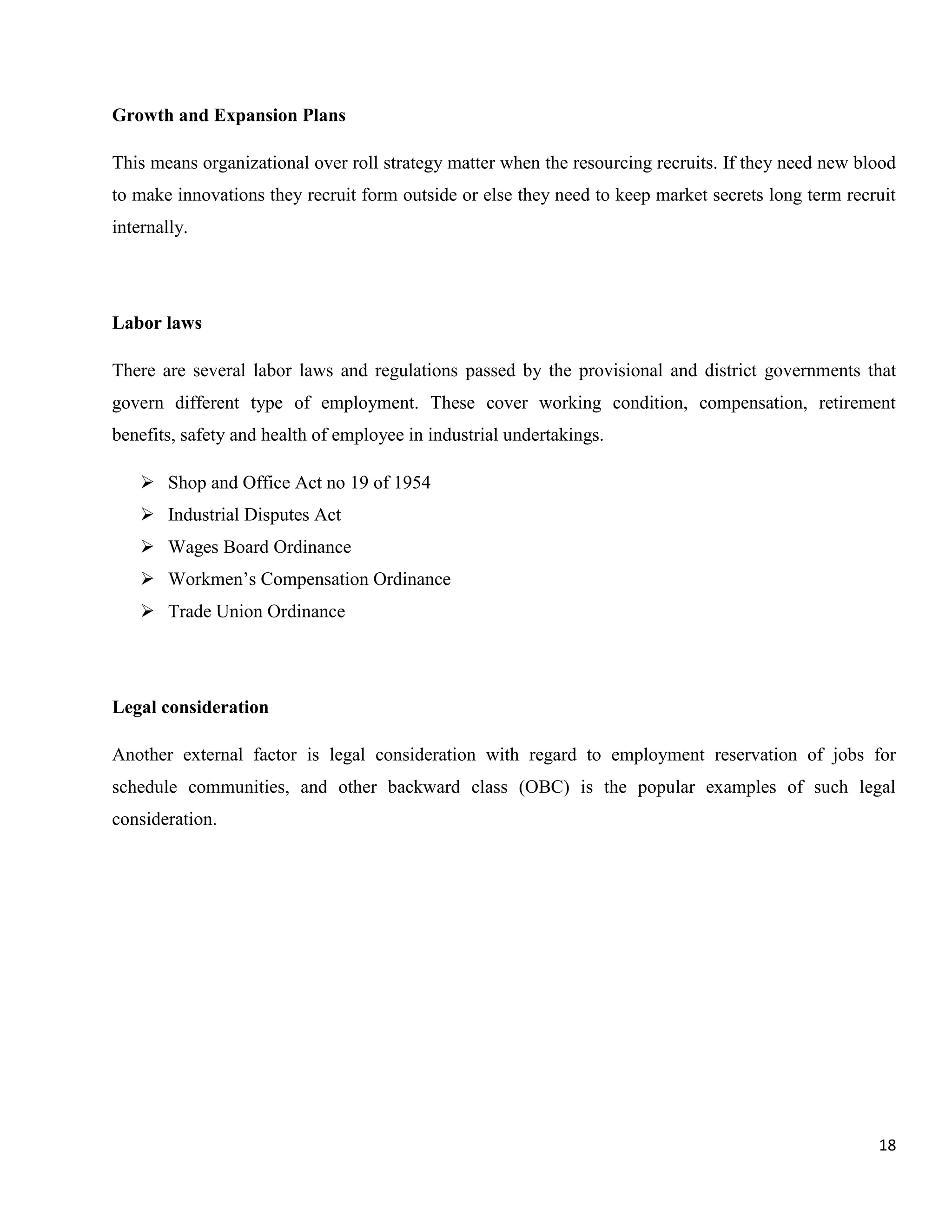 Growth and Expansion Plans

This means organizational over roll strategy matter when the resourcing recruits. If they need new blood
to make innovations they recruit form outside or else they need to keep market secrets long term recruit
internally.




Labor laws

There are several labor laws and regulations passed by the provisional and district governments that
govern different type of employment. These cover working condition, compensation, retirement
benefits, safety and health of employee in industrial undertakings.

     Shop and Office Act no 19 of 1954
     Industrial Disputes Act
     Wages Board Ordinance
     Workmen‟s Compensation Ordinance
     Trade Union Ordinance




Legal consideration

Another external factor is legal consideration with regard to employment reservation of jobs for
schedule communities, and other backward class (OBC) is the popular examples of such legal
consideration.




                                                                                                     18
 