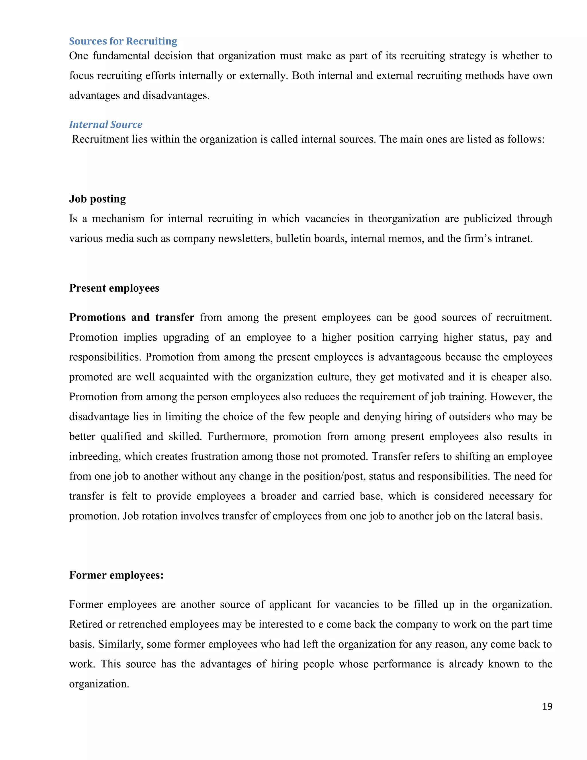 Sources for Recruiting
One fundamental decision that organization must make as part of its recruiting strategy is whether to
focus recruiting efforts internally or externally. Both internal and external recruiting methods have own
advantages and disadvantages.

Internal Source
Recruitment lies within the organization is called internal sources. The main ones are listed as follows:




Job posting
Is a mechanism for internal recruiting in which vacancies in theorganization are publicized through
various media such as company newsletters, bulletin boards, internal memos, and the firm‟s intranet.



Present employees

Promotions and transfer from among the present employees can be good sources of recruitment.
Promotion implies upgrading of an employee to a higher position carrying higher status, pay and
responsibilities. Promotion from among the present employees is advantageous because the employees
promoted are well acquainted with the organization culture, they get motivated and it is cheaper also.
Promotion from among the person employees also reduces the requirement of job training. However, the
disadvantage lies in limiting the choice of the few people and denying hiring of outsiders who may be
better qualified and skilled. Furthermore, promotion from among present employees also results in
inbreeding, which creates frustration among those not promoted. Transfer refers to shifting an employee
from one job to another without any change in the position/post, status and responsibilities. The need for
transfer is felt to provide employees a broader and carried base, which is considered necessary for
promotion. Job rotation involves transfer of employees from one job to another job on the lateral basis.




Former employees:

Former employees are another source of applicant for vacancies to be filled up in the organization.
Retired or retrenched employees may be interested to e come back the company to work on the part time
basis. Similarly, some former employees who had left the organization for any reason, any come back to
work. This source has the advantages of hiring people whose performance is already known to the
organization.
                                                                                                        19
 