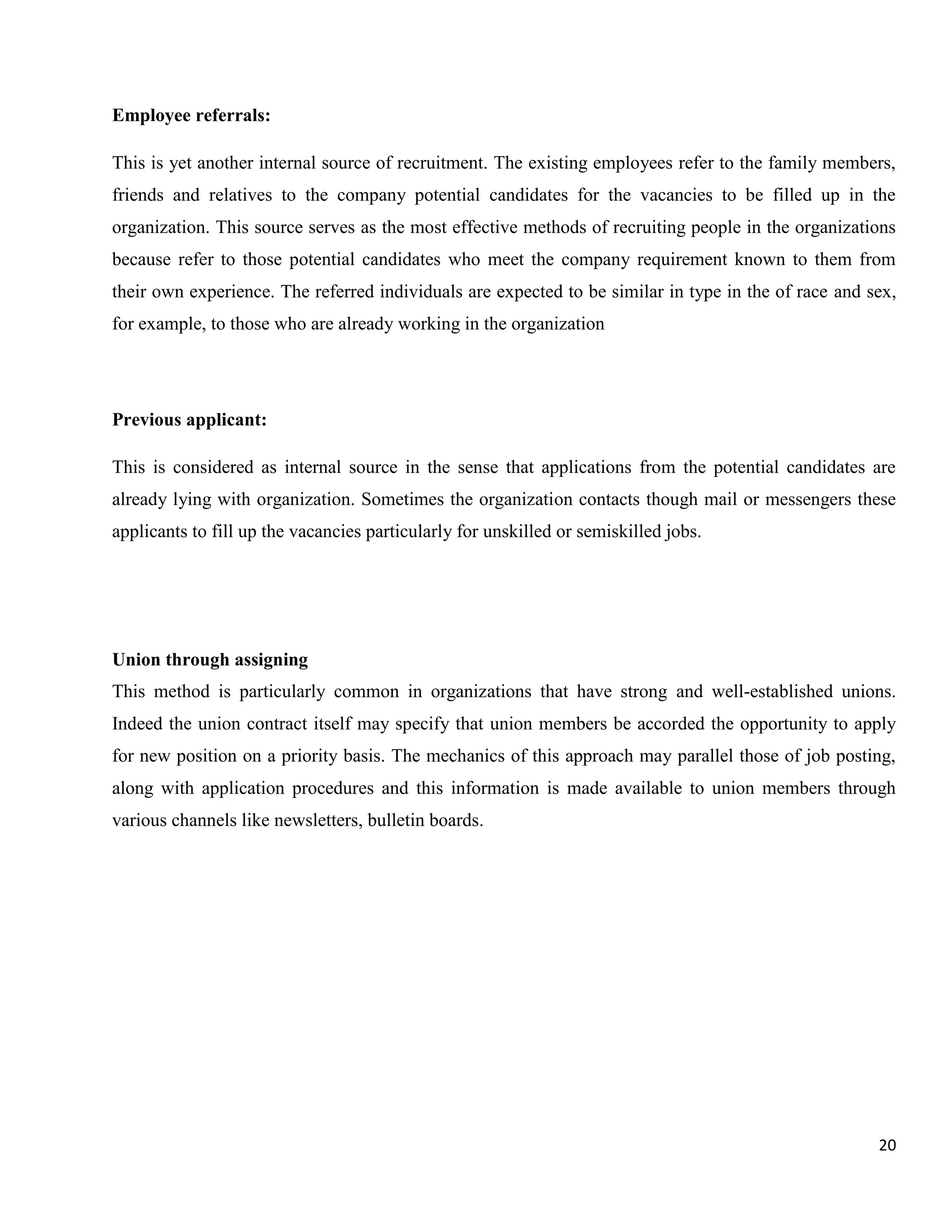 Employee referrals:

This is yet another internal source of recruitment. The existing employees refer to the family members,
friends and relatives to the company potential candidates for the vacancies to be filled up in the
organization. This source serves as the most effective methods of recruiting people in the organizations
because refer to those potential candidates who meet the company requirement known to them from
their own experience. The referred individuals are expected to be similar in type in the of race and sex,
for example, to those who are already working in the organization




Previous applicant:

This is considered as internal source in the sense that applications from the potential candidates are
already lying with organization. Sometimes the organization contacts though mail or messengers these
applicants to fill up the vacancies particularly for unskilled or semiskilled jobs.




Union through assigning
This method is particularly common in organizations that have strong and well-established unions.
Indeed the union contract itself may specify that union members be accorded the opportunity to apply
for new position on a priority basis. The mechanics of this approach may parallel those of job posting,
along with application procedures and this information is made available to union members through
various channels like newsletters, bulletin boards.




                                                                                                      20
 