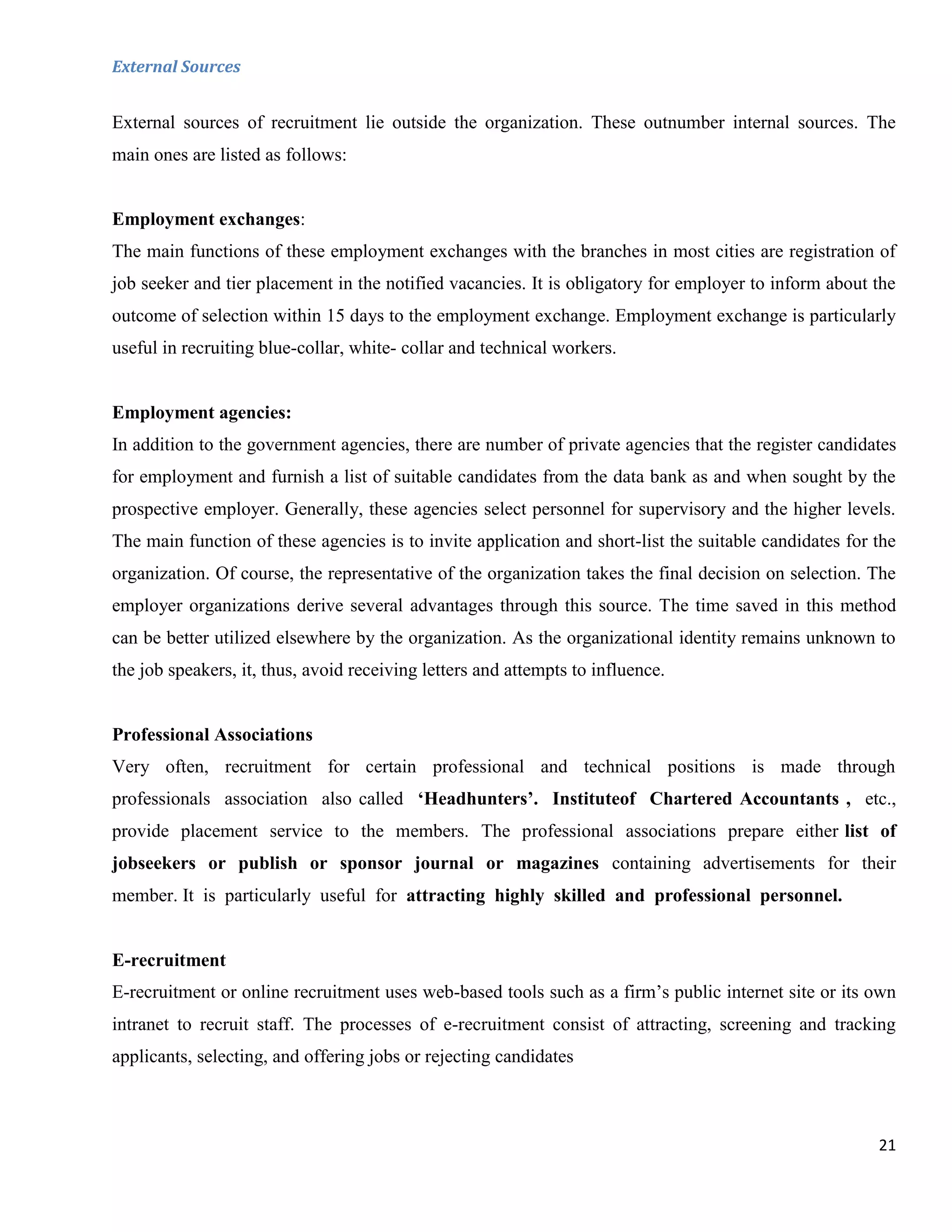 External Sources


External sources of recruitment lie outside the organization. These outnumber internal sources. The
main ones are listed as follows:


Employment exchanges:
The main functions of these employment exchanges with the branches in most cities are registration of
job seeker and tier placement in the notified vacancies. It is obligatory for employer to inform about the
outcome of selection within 15 days to the employment exchange. Employment exchange is particularly
useful in recruiting blue-collar, white- collar and technical workers.


Employment agencies:
In addition to the government agencies, there are number of private agencies that the register candidates
for employment and furnish a list of suitable candidates from the data bank as and when sought by the
prospective employer. Generally, these agencies select personnel for supervisory and the higher levels.
The main function of these agencies is to invite application and short-list the suitable candidates for the
organization. Of course, the representative of the organization takes the final decision on selection. The
employer organizations derive several advantages through this source. The time saved in this method
can be better utilized elsewhere by the organization. As the organizational identity remains unknown to
the job speakers, it, thus, avoid receiving letters and attempts to influence.


Professional Associations
Very often, recruitment for certain professional and technical positions is made through
professionals association also called ‘Headhunters’. Instituteof Chartered Accountants , etc.,
provide placement service to the members. The professional associations prepare either list of
jobseekers or publish or sponsor journal or magazines containing advertisements for their
member. It is particularly useful for attracting highly skilled and professional personnel.


E-recruitment
E-recruitment or online recruitment uses web-based tools such as a firm‟s public internet site or its own
intranet to recruit staff. The processes of e-recruitment consist of attracting, screening and tracking
applicants, selecting, and offering jobs or rejecting candidates



                                                                                                        21
 