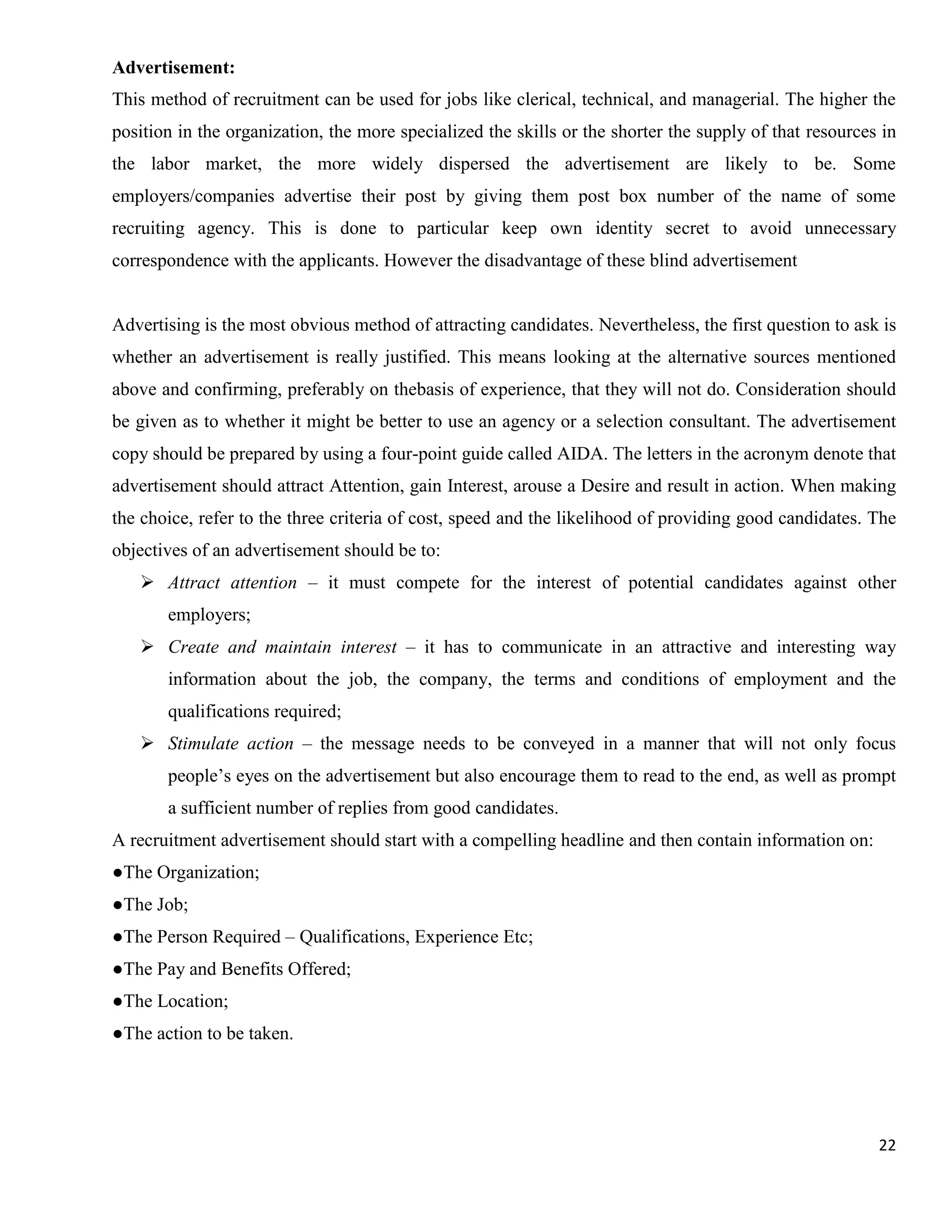 Advertisement:
This method of recruitment can be used for jobs like clerical, technical, and managerial. The higher the
position in the organization, the more specialized the skills or the shorter the supply of that resources in
the labor market, the more widely dispersed the advertisement are likely to be. Some
employers/companies advertise their post by giving them post box number of the name of some
recruiting agency. This is done to particular keep own identity secret to avoid unnecessary
correspondence with the applicants. However the disadvantage of these blind advertisement


Advertising is the most obvious method of attracting candidates. Nevertheless, the first question to ask is
whether an advertisement is really justified. This means looking at the alternative sources mentioned
above and confirming, preferably on thebasis of experience, that they will not do. Consideration should
be given as to whether it might be better to use an agency or a selection consultant. The advertisement
copy should be prepared by using a four-point guide called AIDA. The letters in the acronym denote that
advertisement should attract Attention, gain Interest, arouse a Desire and result in action. When making
the choice, refer to the three criteria of cost, speed and the likelihood of providing good candidates. The
objectives of an advertisement should be to:
    Attract attention – it must compete for the interest of potential candidates against other
       employers;
    Create and maintain interest – it has to communicate in an attractive and interesting way
       information about the job, the company, the terms and conditions of employment and the
       qualifications required;
    Stimulate action – the message needs to be conveyed in a manner that will not only focus
       people‟s eyes on the advertisement but also encourage them to read to the end, as well as prompt
       a sufficient number of replies from good candidates.
A recruitment advertisement should start with a compelling headline and then contain information on:
●The Organization;
●The Job;
●The Person Required – Qualifications, Experience Etc;
●The Pay and Benefits Offered;
●The Location;
●The action to be taken.




                                                                                                         22
 