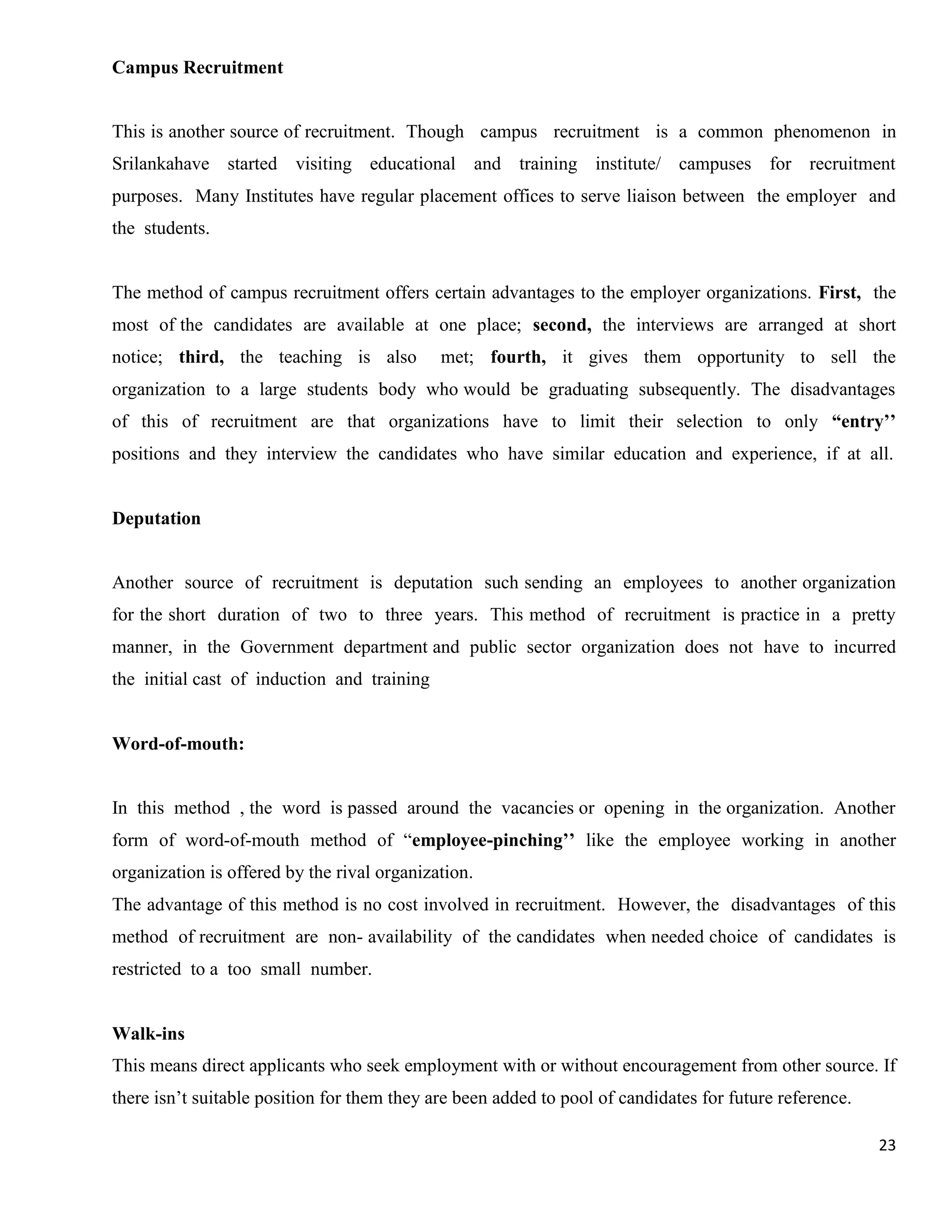 Campus Recruitment


This is another source of recruitment. Though campus recruitment is a common phenomenon in
Srilankahave started visiting educational and training institute/ campuses for recruitment
purposes. Many Institutes have regular placement offices to serve liaison between the employer and
the students.


The method of campus recruitment offers certain advantages to the employer organizations. First, the
most of the candidates are available at one place; second, the interviews are arranged at short
notice; third, the teaching is also          met; fourth, it gives them opportunity to sell the
organization to a large students body who would be graduating subsequently. The disadvantages
of this of recruitment are that organizations have to limit their selection to only “entry’’
positions and they interview the candidates who have similar education and experience, if at all.


Deputation


Another source of recruitment is deputation such sending an employees to another organization
for the short duration of two to three years. This method of recruitment is practice in a pretty
manner, in the Government department and public sector organization does not have to incurred
the initial cast of induction and training


Word-of-mouth:


In this method , the word is passed around the vacancies or opening in the organization. Another
form of word-of-mouth method of “employee-pinching’’ like the employee working in another
organization is offered by the rival organization.
The advantage of this method is no cost involved in recruitment. However, the disadvantages of this
method of recruitment are non- availability of the candidates when needed choice of candidates is
restricted to a too small number.


Walk-ins
This means direct applicants who seek employment with or without encouragement from other source. If
there isn‟t suitable position for them they are been added to pool of candidates for future reference.

                                                                                                         23
 
