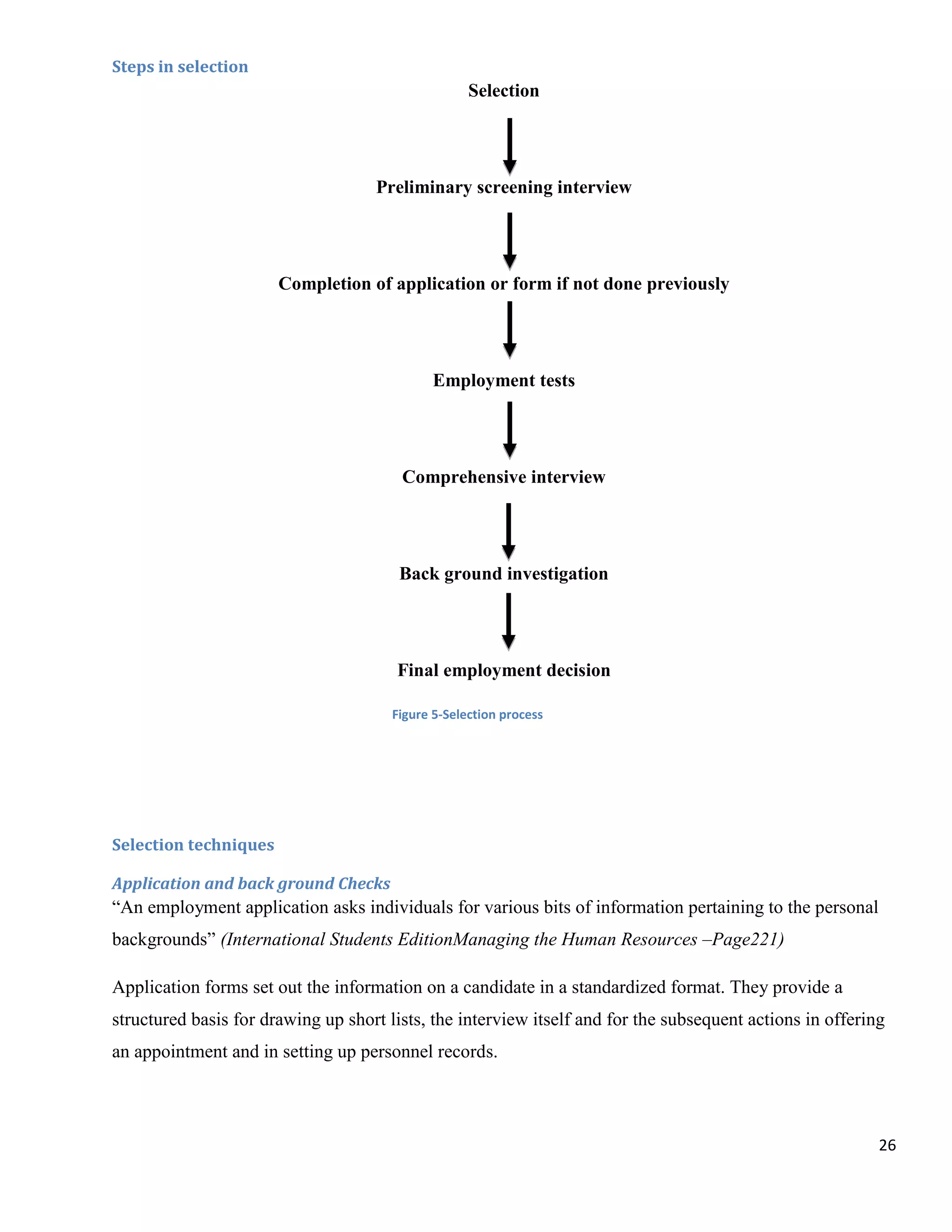 Steps in selection
                                                    Selection




                                    Preliminary screening interview




                       Completion of application or form if not done previously




                                              Employment tests




                                        Comprehensive interview




                                        Back ground investigation




                                       Final employment decision

                                       Figure 5-Selection process




Selection techniques

Application and back ground Checks
“An employment application asks individuals for various bits of information pertaining to the personal
backgrounds” (International Students EditionManaging the Human Resources –Page221)

Application forms set out the information on a candidate in a standardized format. They provide a
structured basis for drawing up short lists, the interview itself and for the subsequent actions in offering
an appointment and in setting up personnel records.



                                                                                                           26
 