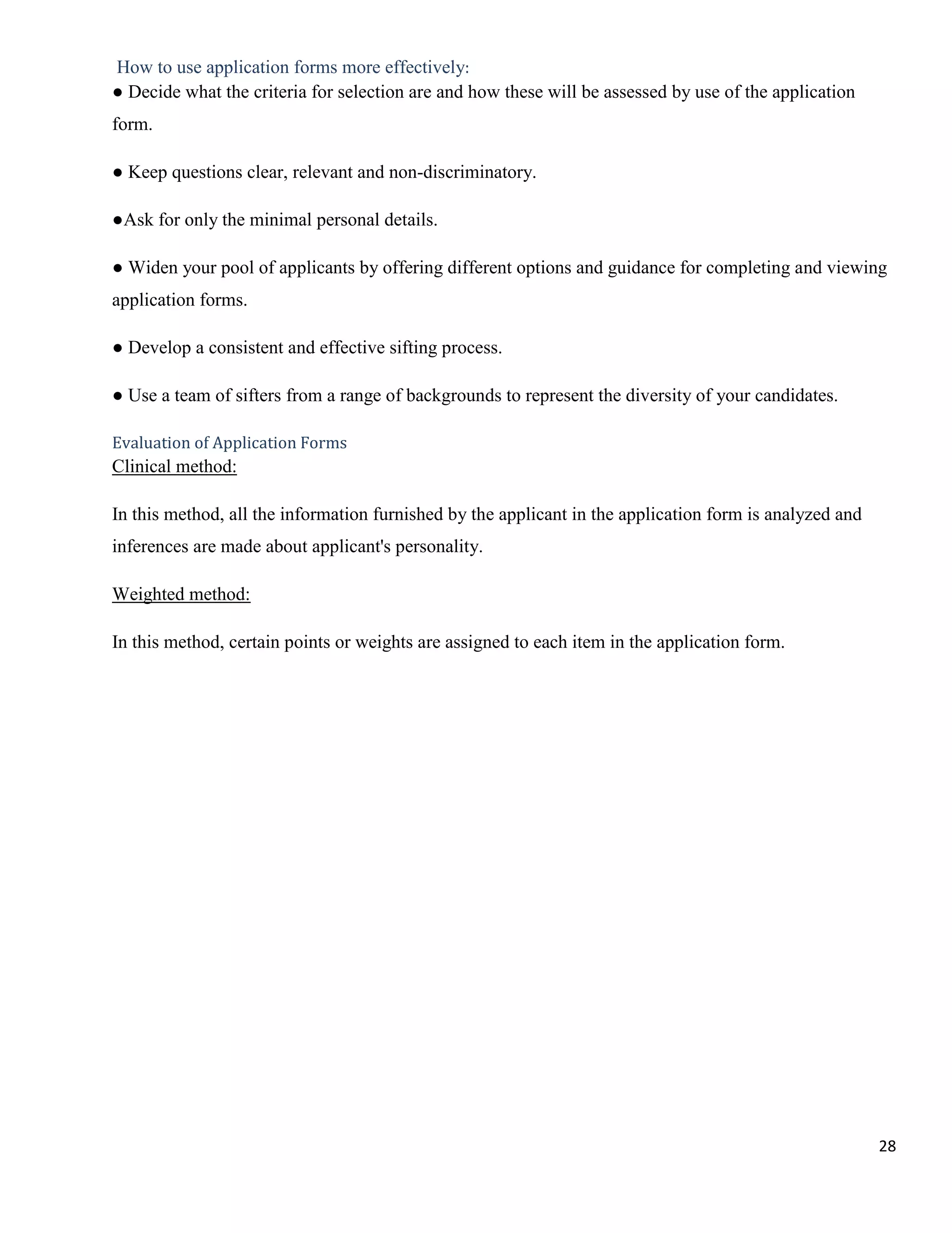 How to use application forms more effectively:
● Decide what the criteria for selection are and how these will be assessed by use of the application
form.

● Keep questions clear, relevant and non-discriminatory.

●Ask for only the minimal personal details.

● Widen your pool of applicants by offering different options and guidance for completing and viewing
application forms.

● Develop a consistent and effective sifting process.

● Use a team of sifters from a range of backgrounds to represent the diversity of your candidates.

Evaluation of Application Forms
Clinical method:

In this method, all the information furnished by the applicant in the application form is analyzed and
inferences are made about applicant's personality.

Weighted method:

In this method, certain points or weights are assigned to each item in the application form.




                                                                                                         28
 