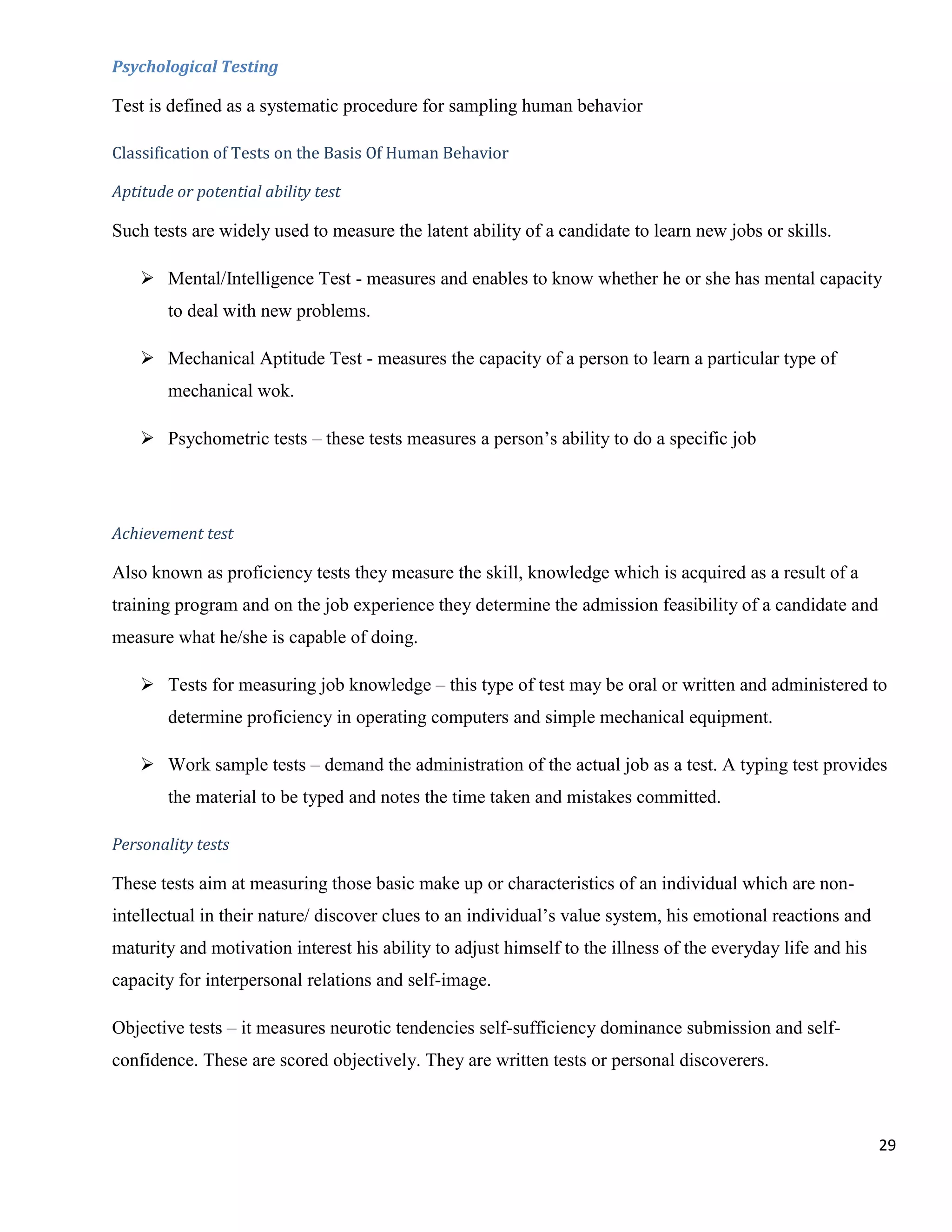 Psychological Testing

Test is defined as a systematic procedure for sampling human behavior

Classification of Tests on the Basis Of Human Behavior

Aptitude or potential ability test

Such tests are widely used to measure the latent ability of a candidate to learn new jobs or skills.

     Mental/Intelligence Test - measures and enables to know whether he or she has mental capacity
        to deal with new problems.

     Mechanical Aptitude Test - measures the capacity of a person to learn a particular type of
        mechanical wok.

     Psychometric tests – these tests measures a person‟s ability to do a specific job




Achievement test

Also known as proficiency tests they measure the skill, knowledge which is acquired as a result of a
training program and on the job experience they determine the admission feasibility of a candidate and
measure what he/she is capable of doing.

     Tests for measuring job knowledge – this type of test may be oral or written and administered to
        determine proficiency in operating computers and simple mechanical equipment.

     Work sample tests – demand the administration of the actual job as a test. A typing test provides
        the material to be typed and notes the time taken and mistakes committed.

Personality tests

These tests aim at measuring those basic make up or characteristics of an individual which are non-
intellectual in their nature/ discover clues to an individual‟s value system, his emotional reactions and
maturity and motivation interest his ability to adjust himself to the illness of the everyday life and his
capacity for interpersonal relations and self-image.

Objective tests – it measures neurotic tendencies self-sufficiency dominance submission and self-
confidence. These are scored objectively. They are written tests or personal discoverers.



                                                                                                             29
 