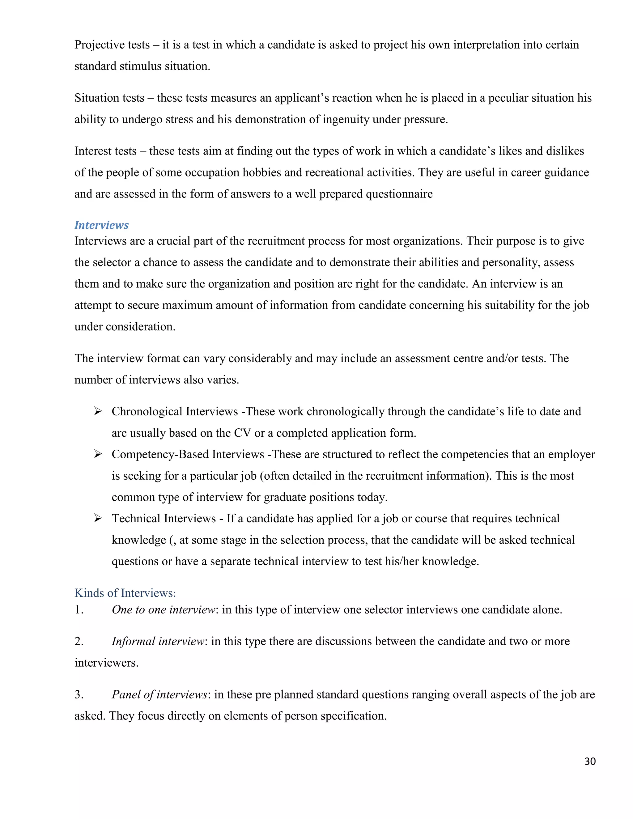 Projective tests – it is a test in which a candidate is asked to project his own interpretation into certain
standard stimulus situation.

Situation tests – these tests measures an applicant‟s reaction when he is placed in a peculiar situation his
ability to undergo stress and his demonstration of ingenuity under pressure.

Interest tests – these tests aim at finding out the types of work in which a candidate‟s likes and dislikes
of the people of some occupation hobbies and recreational activities. They are useful in career guidance
and are assessed in the form of answers to a well prepared questionnaire

Interviews
Interviews are a crucial part of the recruitment process for most organizations. Their purpose is to give
the selector a chance to assess the candidate and to demonstrate their abilities and personality, assess
them and to make sure the organization and position are right for the candidate. An interview is an
attempt to secure maximum amount of information from candidate concerning his suitability for the job
under consideration.

The interview format can vary considerably and may include an assessment centre and/or tests. The
number of interviews also varies.

      Chronological Interviews -These work chronologically through the candidate‟s life to date and
        are usually based on the CV or a completed application form.
      Competency-Based Interviews -These are structured to reflect the competencies that an employer
        is seeking for a particular job (often detailed in the recruitment information). This is the most
        common type of interview for graduate positions today.
      Technical Interviews - If a candidate has applied for a job or course that requires technical
        knowledge (, at some stage in the selection process, that the candidate will be asked technical
        questions or have a separate technical interview to test his/her knowledge.

Kinds of Interviews:
1.     One to one interview: in this type of interview one selector interviews one candidate alone.

2.      Informal interview: in this type there are discussions between the candidate and two or more
interviewers.

3.      Panel of interviews: in these pre planned standard questions ranging overall aspects of the job are
asked. They focus directly on elements of person specification.


                                                                                                               30
 