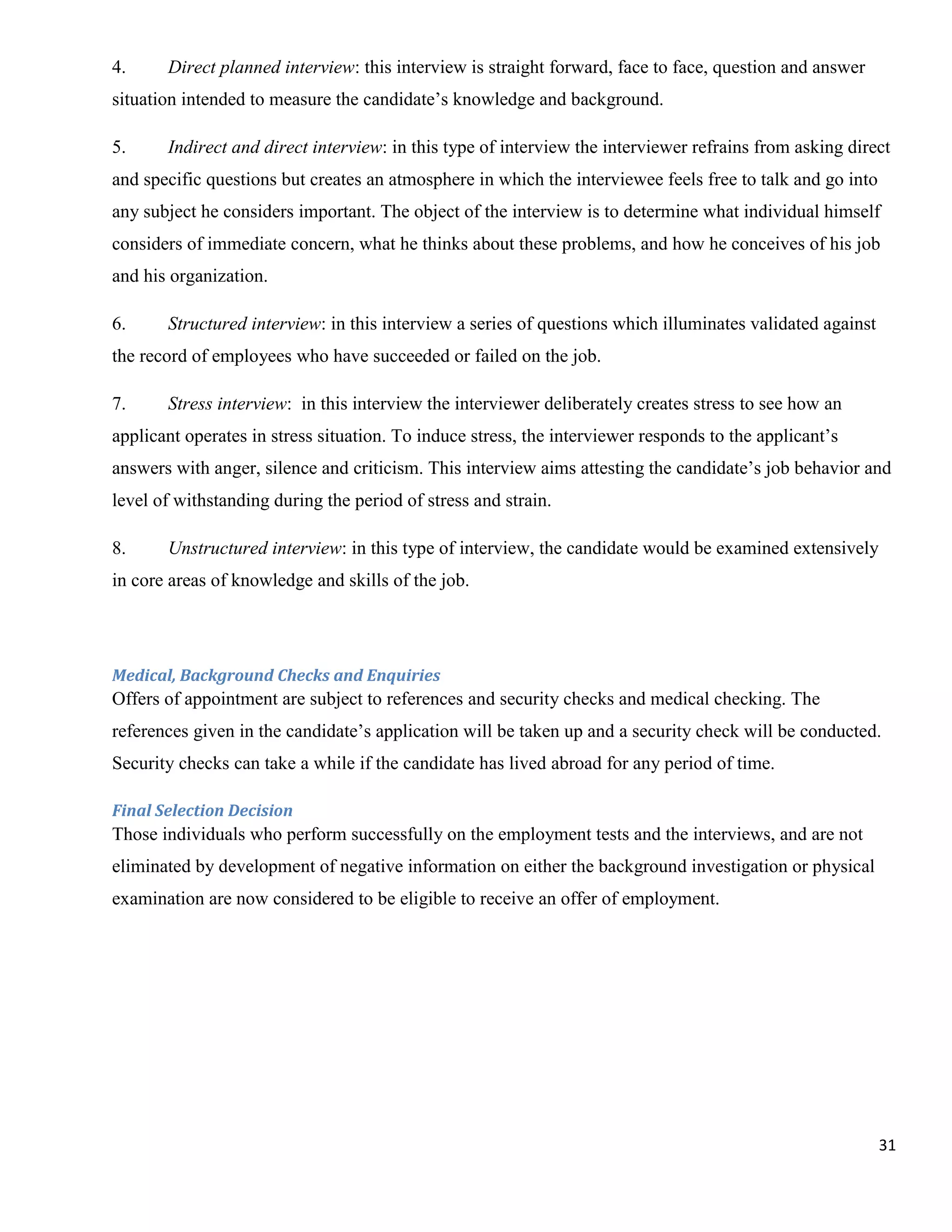 4.     Direct planned interview: this interview is straight forward, face to face, question and answer
situation intended to measure the candidate‟s knowledge and background.

5.     Indirect and direct interview: in this type of interview the interviewer refrains from asking direct
and specific questions but creates an atmosphere in which the interviewee feels free to talk and go into
any subject he considers important. The object of the interview is to determine what individual himself
considers of immediate concern, what he thinks about these problems, and how he conceives of his job
and his organization.

6.     Structured interview: in this interview a series of questions which illuminates validated against
the record of employees who have succeeded or failed on the job.

7.     Stress interview: in this interview the interviewer deliberately creates stress to see how an
applicant operates in stress situation. To induce stress, the interviewer responds to the applicant‟s
answers with anger, silence and criticism. This interview aims attesting the candidate‟s job behavior and
level of withstanding during the period of stress and strain.

8.     Unstructured interview: in this type of interview, the candidate would be examined extensively
in core areas of knowledge and skills of the job.




Medical, Background Checks and Enquiries
Offers of appointment are subject to references and security checks and medical checking. The
references given in the candidate‟s application will be taken up and a security check will be conducted.
Security checks can take a while if the candidate has lived abroad for any period of time.

Final Selection Decision
Those individuals who perform successfully on the employment tests and the interviews, and are not
eliminated by development of negative information on either the background investigation or physical
examination are now considered to be eligible to receive an offer of employment.




                                                                                                           31
 
