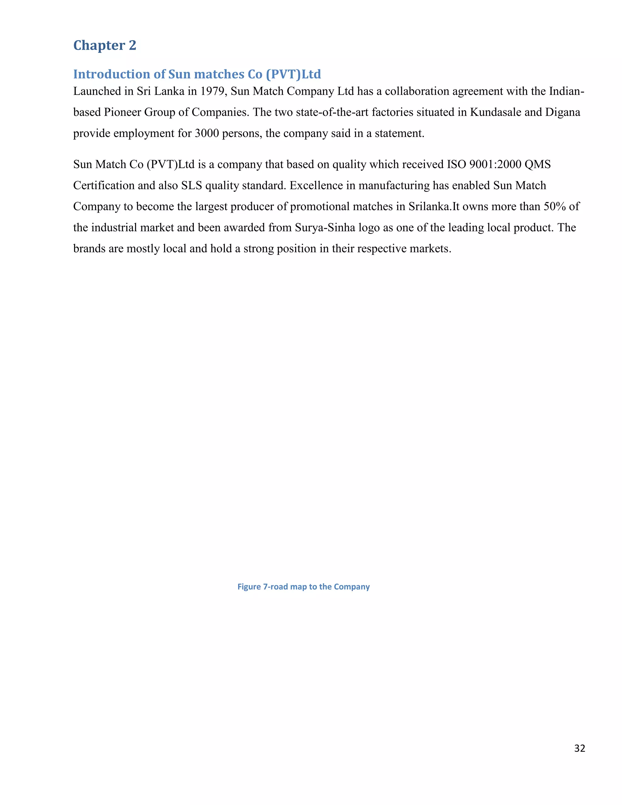 Chapter 2

Introduction of Sun matches Co (PVT)Ltd
Launched in Sri Lanka in 1979, Sun Match Company Ltd has a collaboration agreement with the Indian-
based Pioneer Group of Companies. The two state-of-the-art factories situated in Kundasale and Digana
provide employment for 3000 persons, the company said in a statement.

Sun Match Co (PVT)Ltd is a company that based on quality which received ISO 9001:2000 QMS
Certification and also SLS quality standard. Excellence in manufacturing has enabled Sun Match
Company to become the largest producer of promotional matches in Srilanka.It owns more than 50% of
the industrial market and been awarded from Surya-Sinha logo as one of the leading local product. The
brands are mostly local and hold a strong position in their respective markets.




                                  Figure 7-road map to the Company




                                                                                                    32
 