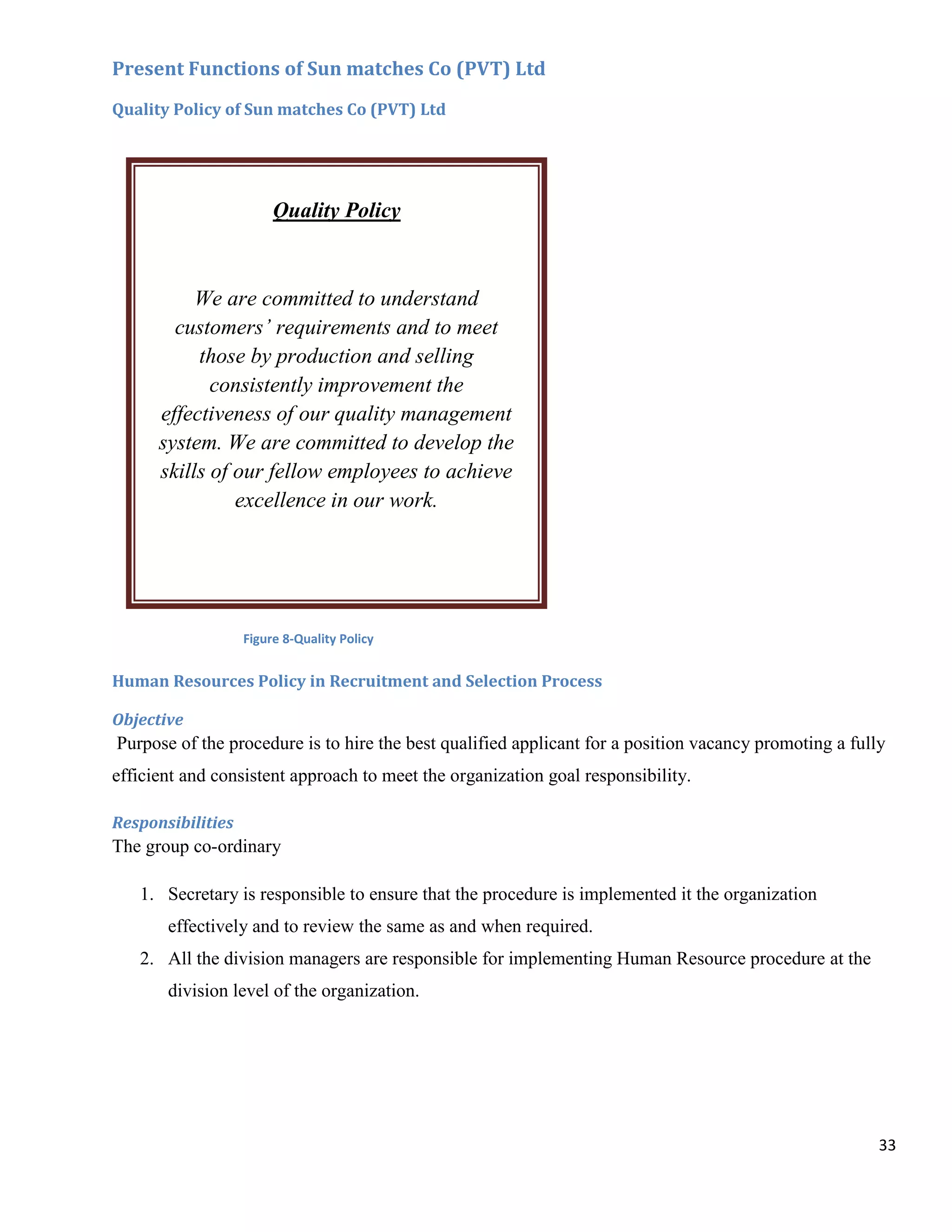 Present Functions of Sun matches Co (PVT) Ltd
Quality Policy of Sun matches Co (PVT) Ltd




                        Quality Policy



           We are committed to understand
        customers’ requirements and to meet
           those by production and selling
             consistently improvement the
      effectiveness of our quality management
      system. We are committed to develop the
      skills of our fellow employees to achieve
                excellence in our work.




                   Figure 8-Quality Policy


Human Resources Policy in Recruitment and Selection Process

Objective
Purpose of the procedure is to hire the best qualified applicant for a position vacancy promoting a fully
efficient and consistent approach to meet the organization goal responsibility.

Responsibilities
The group co-ordinary

   1. Secretary is responsible to ensure that the procedure is implemented it the organization
       effectively and to review the same as and when required.
   2. All the division managers are responsible for implementing Human Resource procedure at the
       division level of the organization.




                                                                                                        33
 