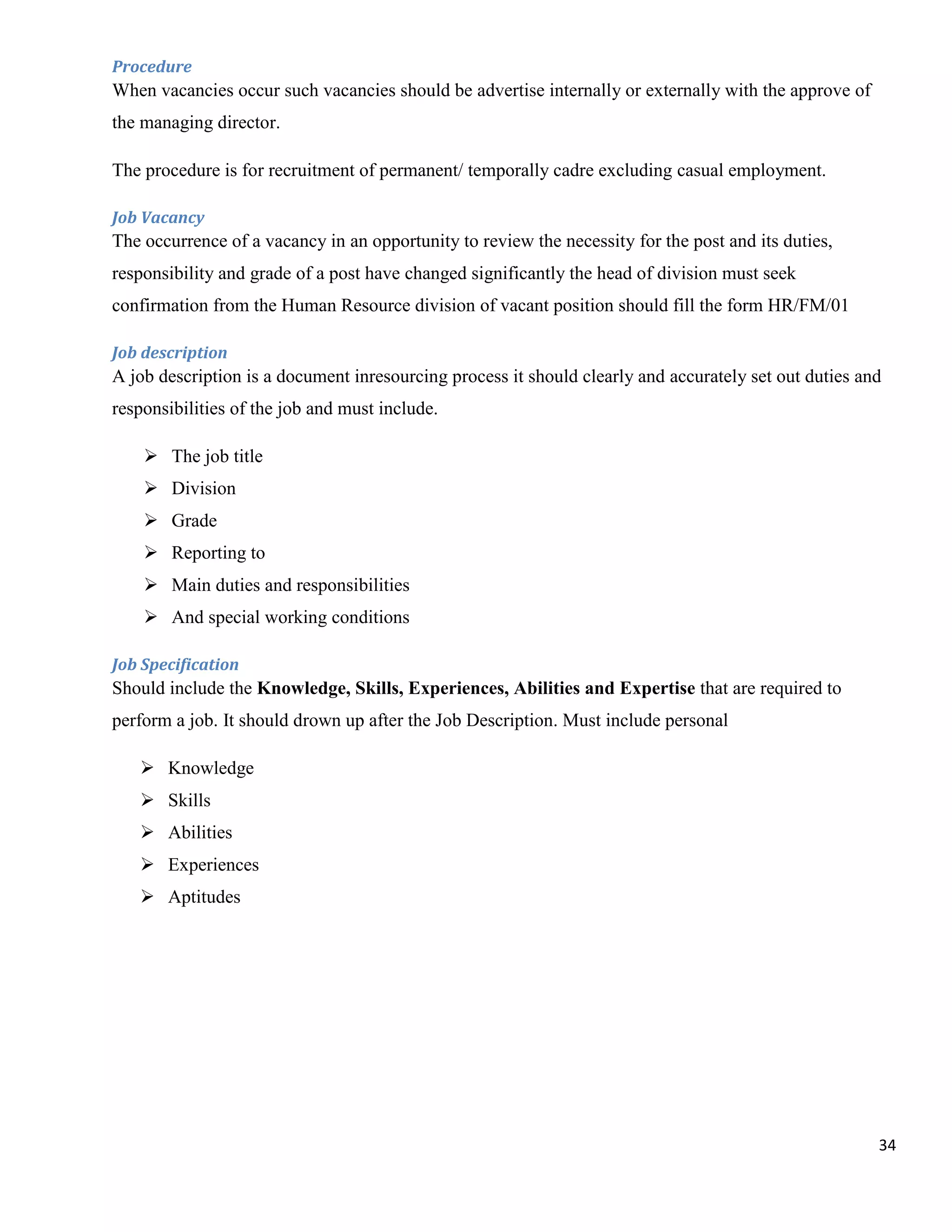 Procedure
When vacancies occur such vacancies should be advertise internally or externally with the approve of
the managing director.

The procedure is for recruitment of permanent/ temporally cadre excluding casual employment.

Job Vacancy
The occurrence of a vacancy in an opportunity to review the necessity for the post and its duties,
responsibility and grade of a post have changed significantly the head of division must seek
confirmation from the Human Resource division of vacant position should fill the form HR/FM/01

Job description
A job description is a document inresourcing process it should clearly and accurately set out duties and
responsibilities of the job and must include.

     The job title
     Division
     Grade
     Reporting to
     Main duties and responsibilities
     And special working conditions

Job Specification
Should include the Knowledge, Skills, Experiences, Abilities and Expertise that are required to
perform a job. It should drown up after the Job Description. Must include personal

    Knowledge
    Skills
    Abilities
    Experiences
    Aptitudes




                                                                                                       34
 