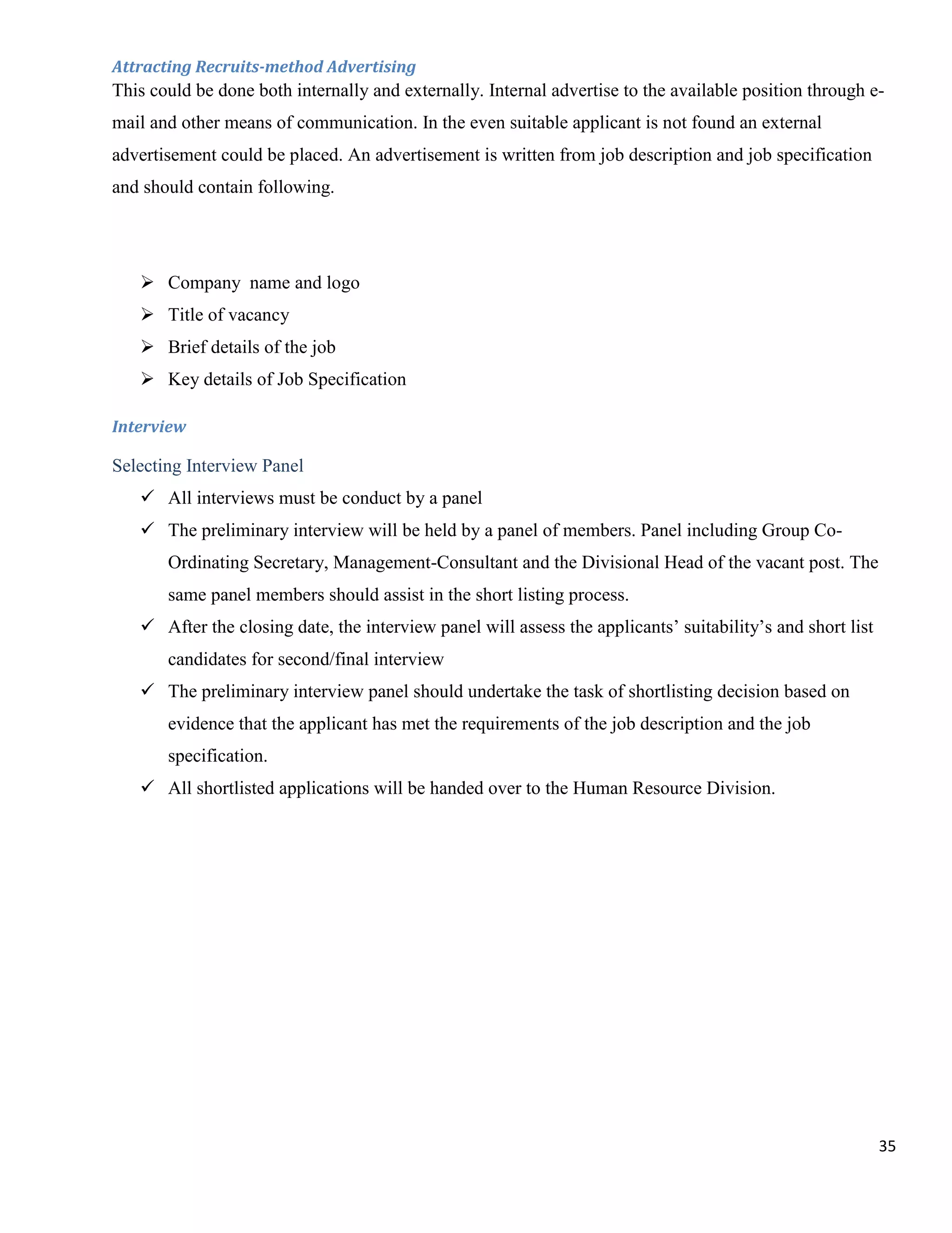 Attracting Recruits-method Advertising
This could be done both internally and externally. Internal advertise to the available position through e-
mail and other means of communication. In the even suitable applicant is not found an external
advertisement could be placed. An advertisement is written from job description and job specification
and should contain following.




    Company name and logo
    Title of vacancy
    Brief details of the job
    Key details of Job Specification

Interview

Selecting Interview Panel
    All interviews must be conduct by a panel
    The preliminary interview will be held by a panel of members. Panel including Group Co-
       Ordinating Secretary, Management-Consultant and the Divisional Head of the vacant post. The
       same panel members should assist in the short listing process.
    After the closing date, the interview panel will assess the applicants‟ suitability‟s and short list
       candidates for second/final interview
    The preliminary interview panel should undertake the task of shortlisting decision based on
       evidence that the applicant has met the requirements of the job description and the job
       specification.
    All shortlisted applications will be handed over to the Human Resource Division.




                                                                                                            35
 