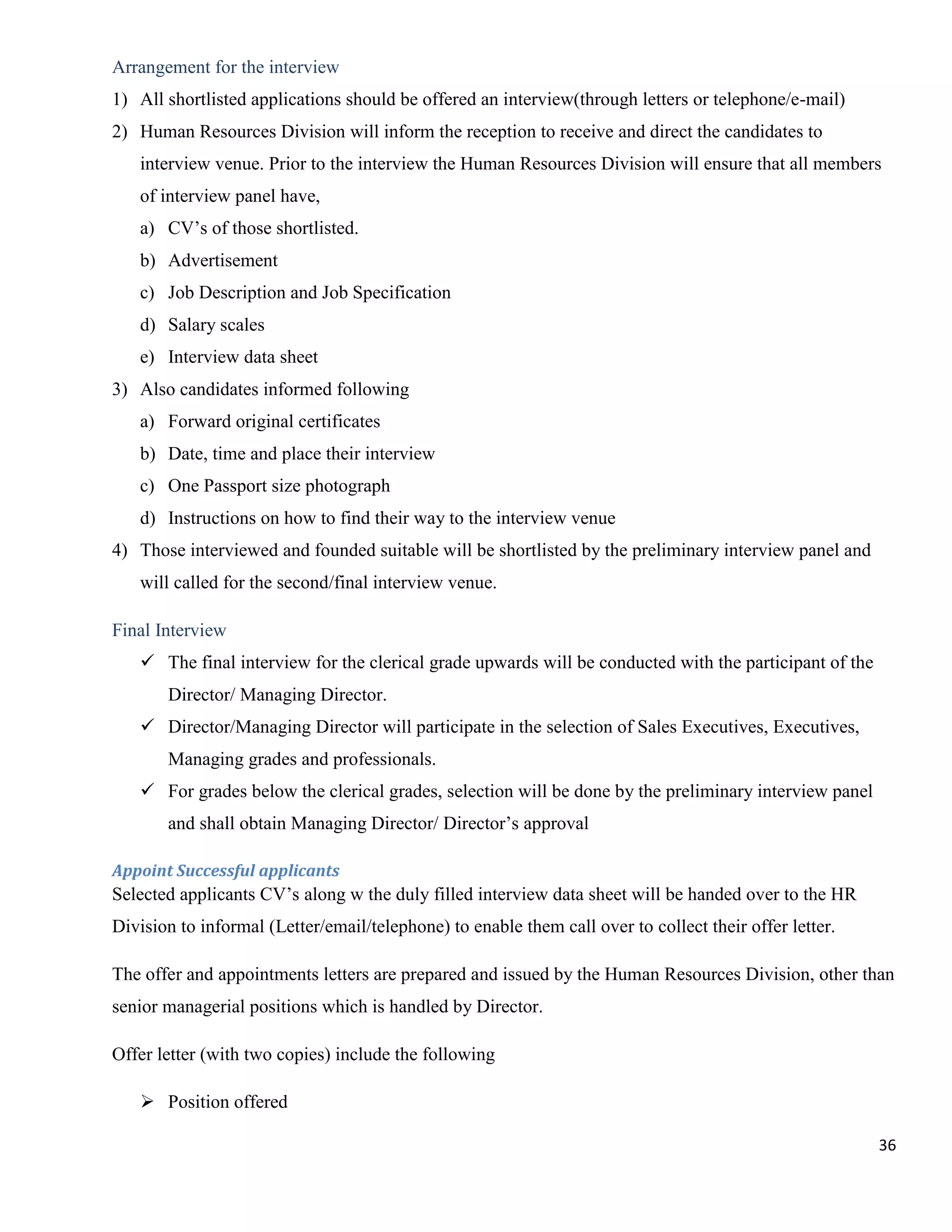 Arrangement for the interview
1) All shortlisted applications should be offered an interview(through letters or telephone/e-mail)
2) Human Resources Division will inform the reception to receive and direct the candidates to
   interview venue. Prior to the interview the Human Resources Division will ensure that all members
   of interview panel have,
   a) CV‟s of those shortlisted.
   b) Advertisement
   c) Job Description and Job Specification
   d) Salary scales
   e) Interview data sheet
3) Also candidates informed following
   a) Forward original certificates
   b) Date, time and place their interview
   c) One Passport size photograph
   d) Instructions on how to find their way to the interview venue
4) Those interviewed and founded suitable will be shortlisted by the preliminary interview panel and
   will called for the second/final interview venue.

Final Interview
    The final interview for the clerical grade upwards will be conducted with the participant of the
       Director/ Managing Director.
    Director/Managing Director will participate in the selection of Sales Executives, Executives,
       Managing grades and professionals.
    For grades below the clerical grades, selection will be done by the preliminary interview panel
       and shall obtain Managing Director/ Director‟s approval

Appoint Successful applicants
Selected applicants CV‟s along w the duly filled interview data sheet will be handed over to the HR
Division to informal (Letter/email/telephone) to enable them call over to collect their offer letter.

The offer and appointments letters are prepared and issued by the Human Resources Division, other than
senior managerial positions which is handled by Director.

Offer letter (with two copies) include the following

    Position offered

                                                                                                        36
 