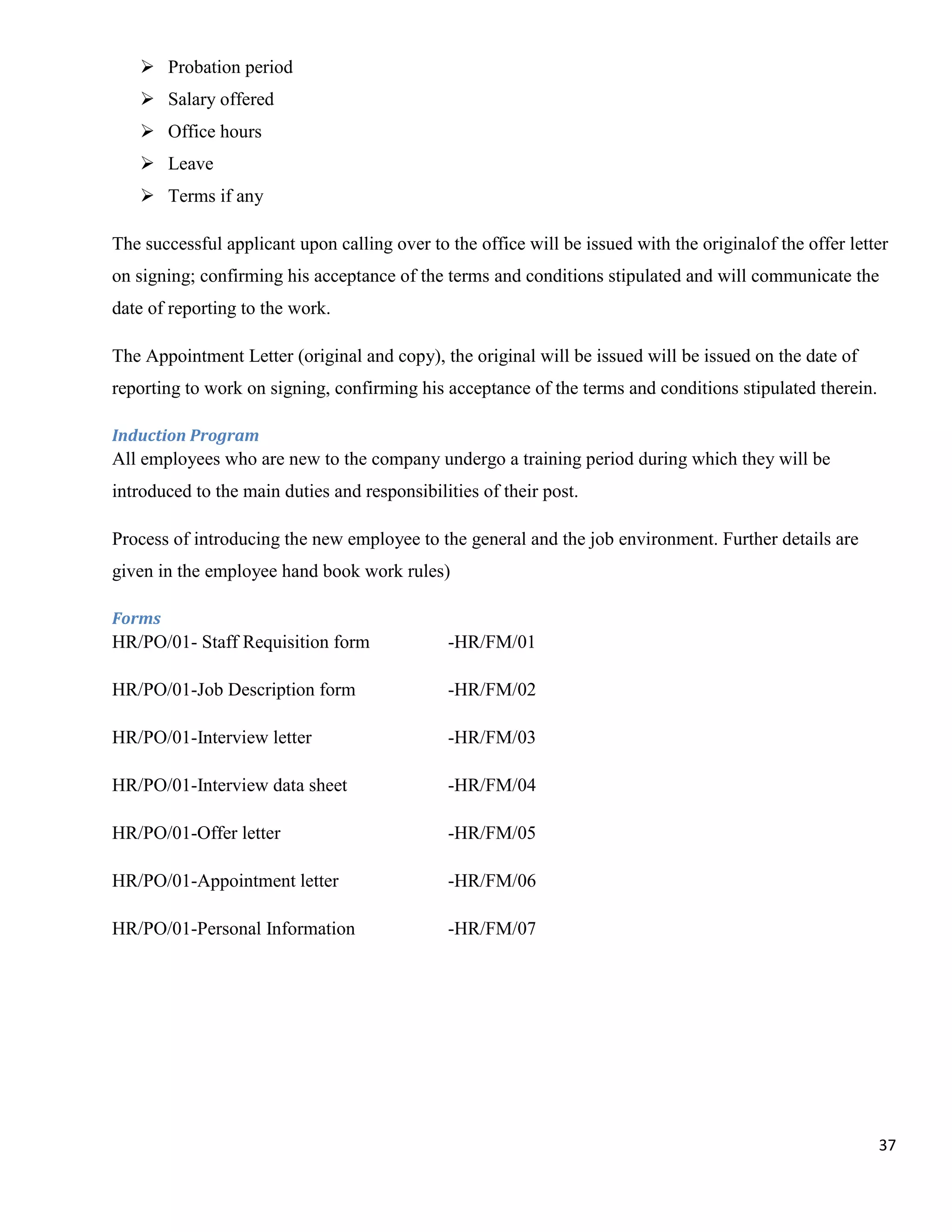  Probation period
    Salary offered
    Office hours
    Leave
    Terms if any

The successful applicant upon calling over to the office will be issued with the originalof the offer letter
on signing; confirming his acceptance of the terms and conditions stipulated and will communicate the
date of reporting to the work.

The Appointment Letter (original and copy), the original will be issued will be issued on the date of
reporting to work on signing, confirming his acceptance of the terms and conditions stipulated therein.

Induction Program
All employees who are new to the company undergo a training period during which they will be
introduced to the main duties and responsibilities of their post.

Process of introducing the new employee to the general and the job environment. Further details are
given in the employee hand book work rules)

Forms
HR/PO/01- Staff Requisition form              -HR/FM/01

HR/PO/01-Job Description form                 -HR/FM/02

HR/PO/01-Interview letter                     -HR/FM/03

HR/PO/01-Interview data sheet                 -HR/FM/04

HR/PO/01-Offer letter                         -HR/FM/05

HR/PO/01-Appointment letter                   -HR/FM/06

HR/PO/01-Personal Information                 -HR/FM/07




                                                                                                          37
 