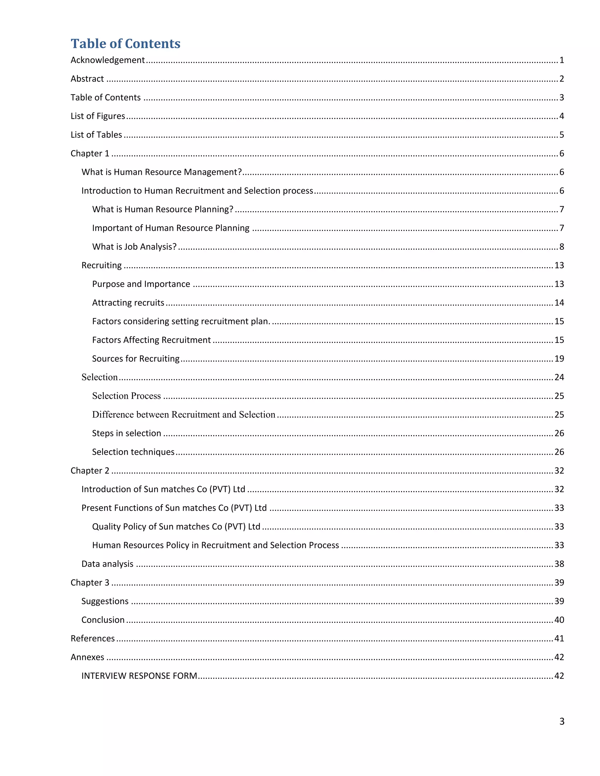 Table of Contents
Acknowledgement ....................................................................................................................................................................... 1
Abstract ....................................................................................................................................................................................... 2
Table of Contents ........................................................................................................................................................................ 3
List of Figures ............................................................................................................................................................................... 4
List of Tables ................................................................................................................................................................................ 5
Chapter 1 ..................................................................................................................................................................................... 6
    What is Human Resource Management?................................................................................................................................ 6
    Introduction to Human Recruitment and Selection process ................................................................................................... 6
        What is Human Resource Planning? ................................................................................................................................... 7
        Important of Human Resource Planning ............................................................................................................................ 7
        What is Job Analysis? .......................................................................................................................................................... 8
    Recruiting .............................................................................................................................................................................. 13
        Purpose and Importance .................................................................................................................................................. 13
        Attracting recruits ............................................................................................................................................................. 14
        Factors considering setting recruitment plan. .................................................................................................................. 15
        Factors Affecting Recruitment .......................................................................................................................................... 15
        Sources for Recruiting ....................................................................................................................................................... 19
    Selection ................................................................................................................................................................................ 24
        Selection Process .............................................................................................................................................................. 25
        Difference between Recruitment and Selection ................................................................................................................ 25
        Steps in selection .............................................................................................................................................................. 26
        Selection techniques ......................................................................................................................................................... 26
Chapter 2 ................................................................................................................................................................................... 32
    Introduction of Sun matches Co (PVT) Ltd ............................................................................................................................ 32
    Present Functions of Sun matches Co (PVT) Ltd ................................................................................................................... 33
        Quality Policy of Sun matches Co (PVT) Ltd ...................................................................................................................... 33
        Human Resources Policy in Recruitment and Selection Process ...................................................................................... 33
    Data analysis ......................................................................................................................................................................... 38
Chapter 3 ................................................................................................................................................................................... 39
    Suggestions ........................................................................................................................................................................... 39
    Conclusion ............................................................................................................................................................................. 40
References ................................................................................................................................................................................. 41
Annexes ..................................................................................................................................................................................... 42
    INTERVIEW RESPONSE FORM ................................................................................................................................................ 42



                                                                                                                                                                                                3
 