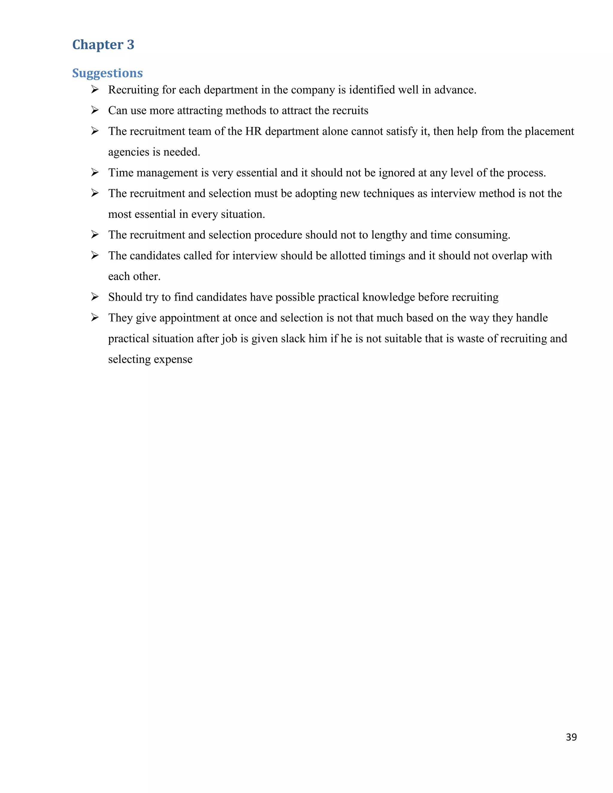 Chapter 3

Suggestions
   Recruiting for each department in the company is identified well in advance.
   Can use more attracting methods to attract the recruits
   The recruitment team of the HR department alone cannot satisfy it, then help from the placement
     agencies is needed.
   Time management is very essential and it should not be ignored at any level of the process.
   The recruitment and selection must be adopting new techniques as interview method is not the
     most essential in every situation.
   The recruitment and selection procedure should not to lengthy and time consuming.
   The candidates called for interview should be allotted timings and it should not overlap with
     each other.
   Should try to find candidates have possible practical knowledge before recruiting
   They give appointment at once and selection is not that much based on the way they handle
     practical situation after job is given slack him if he is not suitable that is waste of recruiting and
     selecting expense




                                                                                                          39
 