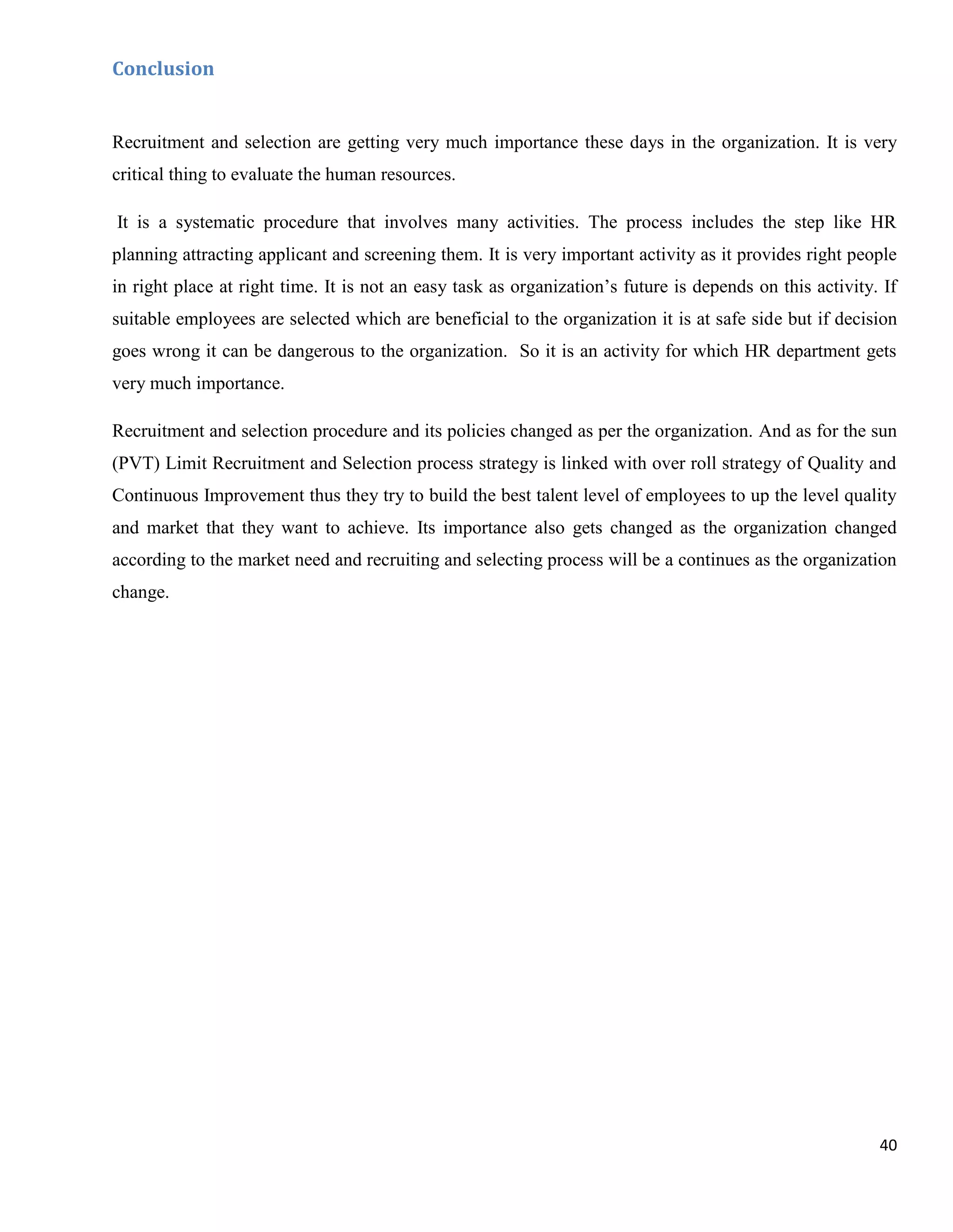 Conclusion


Recruitment and selection are getting very much importance these days in the organization. It is very
critical thing to evaluate the human resources.

It is a systematic procedure that involves many activities. The process includes the step like HR
planning attracting applicant and screening them. It is very important activity as it provides right people
in right place at right time. It is not an easy task as organization‟s future is depends on this activity. If
suitable employees are selected which are beneficial to the organization it is at safe side but if decision
goes wrong it can be dangerous to the organization. So it is an activity for which HR department gets
very much importance.

Recruitment and selection procedure and its policies changed as per the organization. And as for the sun
(PVT) Limit Recruitment and Selection process strategy is linked with over roll strategy of Quality and
Continuous Improvement thus they try to build the best talent level of employees to up the level quality
and market that they want to achieve. Its importance also gets changed as the organization changed
according to the market need and recruiting and selecting process will be a continues as the organization
change.




                                                                                                          40
 