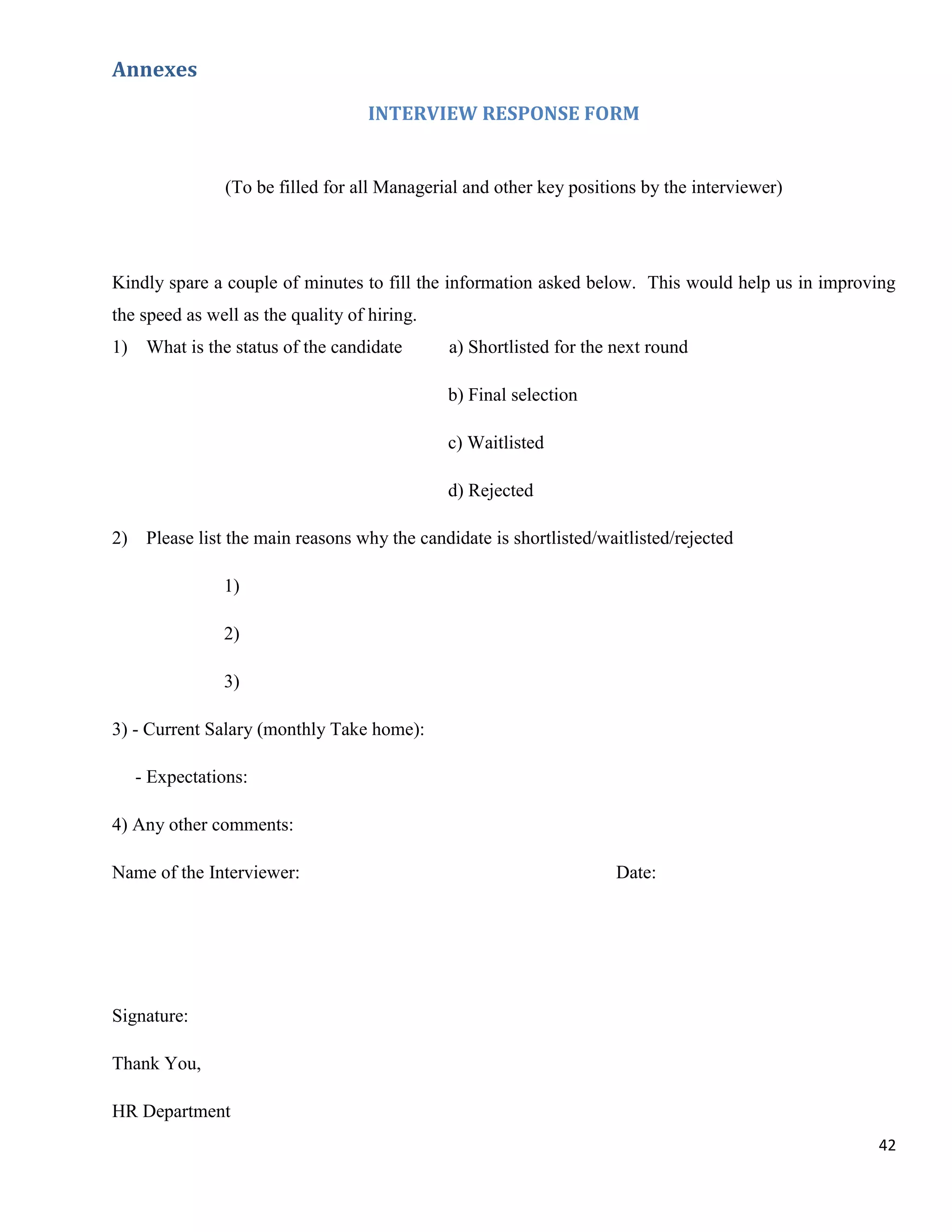 Annexes
                                    INTERVIEW RESPONSE FORM


               (To be filled for all Managerial and other key positions by the interviewer)




Kindly spare a couple of minutes to fill the information asked below. This would help us in improving
the speed as well as the quality of hiring.
1) What is the status of the candidate        a) Shortlisted for the next round

                                              b) Final selection

                                              c) Waitlisted

                                              d) Rejected

2) Please list the main reasons why the candidate is shortlisted/waitlisted/rejected

               1)

               2)

               3)

3) - Current Salary (monthly Take home):

   - Expectations:

4) Any other comments:

Name of the Interviewer:                                             Date:




Signature:

Thank You,

HR Department
                                                                                                  42
 